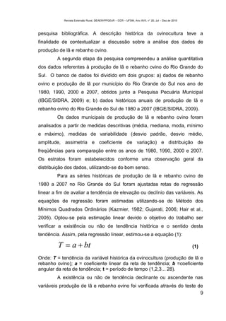 Revista Extensão Rural, DEAER/PPGExR – CCR – UFSM, Ano XVII, n° 20, Jul – Dez de 2010



pesquisa bibliográfica. A descrição histórica da ovinocultura teve a
finalidade de contextualizar a discussão sobre a análise dos dados de
produção de lã e rebanho ovino.
        A segunda etapa da pesquisa compreendeu a análise quantitativa
dos dados referentes à produção de lã e rebanho ovino do Rio Grande do
Sul. O banco de dados foi dividido em dois grupos: a) dados de rebanho
ovino e produção de lã por município do Rio Grande do Sul nos ano de
1980, 1990, 2000 e 2007, obtidos junto a Pesquisa Pecuária Municipal
(IBGE/SIDRA, 2009) e; b) dados históricos anuais de produção de lã e
rebanho ovino do Rio Grande do Sul de 1980 a 2007 (IBGE/SIDRA, 2009).
        Os dados municipais de produção de lã e rebanho ovino foram
analisados a partir de medidas descritivas (média, mediana, moda, mínimo
e máximo), medidas de variabilidade (desvio padrão, desvio médio,
amplitude, assimetria e coeficiente de variação) e distribuição de
freqüências para comparação entre os anos de 1980, 1990, 2000 e 2007.
Os estratos foram estabelecidos conforme uma observação geral da
distribuição dos dados, utilizando-se do bom senso.
        Para as séries históricas de produção de lã e rebanho ovino de
1980 a 2007 no Rio Grande do Sul foram ajustadas retas de regressão
linear a fim de avaliar a tendência de elevação ou declínio das variáveis. As
equações de regressão foram estimadas utilizando-se do Método dos
Mínimos Quadrados Ordinários (Kazmier, 1982; Gujarati, 2006; Hair et al.,
2005). Optou-se pela estimação linear devido o objetivo do trabalho ser
verificar a existência ou não de tendência histórica e o sentido desta
tendência. Assim, pela regressão linear, estimou-se a equação (1):

         T  a  bt                                                                                 (1)

Onde: T = tendência da variável histórica da ovinocultura (produção de lã e
rebanho ovino); a = coeficiente linear da reta de tendência; b =coeficiente
angular da reta de tendência; t = período de tempo (1,2,3... 28).
        A existência ou não de tendência declinante ou ascendente nas
variáveis produção de lã e rebanho ovino foi verificada através do teste de
                                                                          9
 