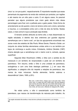 APONTAMENTOS SOBRE COMUNIDADES RURAIS DO SERTÃO BRASILEIRO



cinco’ ou ‘um pra quatro’, respectivamente. É importante ressaltar que esses
percentuais de pagamento da renda são variáveis por produtos, por regiões
e até mesmo de um sítio para o outro. E em alguns casos, foi possível
perceber que alguns produtores que criam gado abrem mão dessa
percentagem para ficar com a palhada para o gado pastar. Outra forma de
arrendamento se dá quando o dono do terreno entra com a terra, sementes
e insumos, e o arrendatário entra com a mão de obra da família. Nestes
casos, o mais comum é que a produção seja dividida.
             O terceiro sentido atribuído ao termo sítio, o mais disseminado na
região estudada, é distinto dos dois anteriores por guardar algumas
semelhanças com o ‘bairro rural’, um tipo de agrupamento encontrado nas
zonas rurais dos estados de São Paulo, Minas Gerais, Paraná e Goiás: um
conjunto de várias famílias elementares unidas entre si e ao território por
laços de vizinhança e auxílio mútuo. Entretanto, Antônio Cândido (1987)
chama atenção que a semelhança com o bairro rural é, contudo, apenas
superficial.
             Segundo Ellen Woortmann (1995), o Sítio com o sentido de (S)
maiúsculo é um território de reciprocidade e pode ser um território de
parentesco. “Em resumo, então o Sítio é uma unidade de parentesco,
endogâmica e com uma forte ideologia patrilinear. [...] em seus três
significados, a categoria sítio diz respeito a relações de parentesco, das
menos         às    mais     inclusivas:     família    elementar,       família    extensa     e
descendência” (idem, 1995, p.251).


                                      Meu avô, o velho Chico, chegou aqui e era tudo mato. Tinha
                                      onça, ema, e o gado era tudo criado solto. Daí ele trabalhou
                                      aqui e tomou de conta. Meu pai e os irmãos dele ficaram com
                                      as partes. A parte do meu pai ele deixou pra nós. Ali mora
                                      meu irmão, ali mora outro. (Sitiante em Salgueiro-PE, 2005).

             No relato acima, o sítio é caracterizado como território de
parentesco, que nasceu da transformação da natureza pelo trabalho. Ao


6
    Na região estudada três tarefas e meia de terra cultivada correspondem a um hectare.
90
 