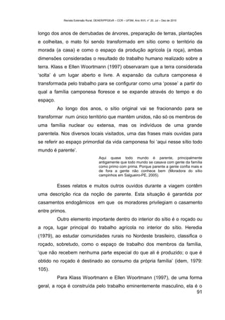 Revista Extensão Rural, DEAER/PPGExR – CCR – UFSM, Ano XVII, n° 20, Jul – Dez de 2010



longo dos anos de derrubadas de árvores, preparação de terras, plantações
e colheitas, o mato foi sendo transformado em sítio como o território da
morada (a casa) e como o espaço da produção agrícola (a roça), ambas
dimensões consideradas o resultado do trabalho humano realizado sobre a
terra. Klass e Ellen Woortmann (1997) observaram que a terra considerada
‘solta’ é um lugar aberto e livre. A expansão da cultura camponesa é
transformada pelo trabalho para se configurar como uma ‘posse’ a partir do
qual a família camponesa floresce e se expande através do tempo e do
espaço.
          Ao longo dos anos, o sítio original vai se fracionando para se
transformar num único território que mantém unidos, não só os membros de
uma família nuclear ou extensa, mas os indivíduos de uma grande
parentela. Nos diversos locais visitados, uma das frases mais ouvidas para
se referir ao espaço primordial da vida camponesa foi ‘aqui nesse sítio todo
mundo é parente’.
                                       Aqui quase todo mundo é parente, principalmente
                                       antigamente que todo mundo se casava com gente da família
                                       como primo com prima. Porque parente a gente confia mais e
                                       de fora a gente não conhece bem (Moradora do sítio
                                       campinhos em Salgueiro-PE, 2005).

          Esses relatos e muitos outros ouvidos durante a viagem contêm
uma descrição rica da noção de parente. Esta situação é garantida por
casamentos endogâmicos em que os moradores privilegiam o casamento
entre primos.
          Outro elemento importante dentro do interior do sítio é o roçado ou
a roça, lugar principal do trabalho agrícola no interior do sítio. Heredia
(1979), ao estudar comunidades rurais no Nordeste brasileiro, classifica o
roçado, sobretudo, como o espaço de trabalho dos membros da família,
‘que não recebem nenhuma parte especial do que ali é produzido; o que é
obtido no roçado é destinado ao consumo da própria família’ (idem, 1979:
105).
          Para Klass Woortmann e Ellen Woortmann (1997), de uma forma
geral, a roça é construída pelo trabalho eminentemente masculino, ela é o
                                                                       91
 