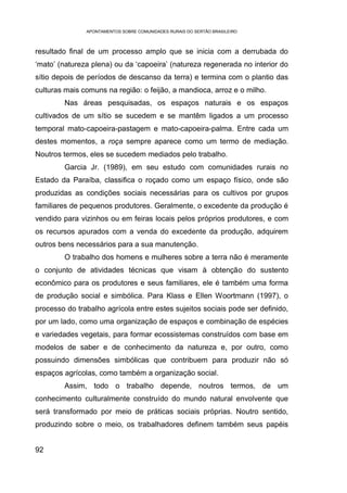 APONTAMENTOS SOBRE COMUNIDADES RURAIS DO SERTÃO BRASILEIRO



resultado final de um processo amplo que se inicia com a derrubada do
‘mato’ (natureza plena) ou da ‘capoeira’ (natureza regenerada no interior do
sítio depois de períodos de descanso da terra) e termina com o plantio das
culturas mais comuns na região: o feijão, a mandioca, arroz e o milho.
        Nas áreas pesquisadas, os espaços naturais e os espaços
cultivados de um sítio se sucedem e se mantêm ligados a um processo
temporal mato-capoeira-pastagem e mato-capoeira-palma. Entre cada um
destes momentos, a roça sempre aparece como um termo de mediação.
Noutros termos, eles se sucedem mediados pelo trabalho.
        Garcia Jr. (1989), em seu estudo com comunidades rurais no
Estado da Paraíba, classifica o roçado como um espaço físico, onde são
produzidas as condições sociais necessárias para os cultivos por grupos
familiares de pequenos produtores. Geralmente, o excedente da produção é
vendido para vizinhos ou em feiras locais pelos próprios produtores, e com
os recursos apurados com a venda do excedente da produção, adquirem
outros bens necessários para a sua manutenção.
        O trabalho dos homens e mulheres sobre a terra não é meramente
o conjunto de atividades técnicas que visam à obtenção do sustento
econômico para os produtores e seus familiares, ele é também uma forma
de produção social e simbólica. Para Klass e Ellen Woortmann (1997), o
processo do trabalho agrícola entre estes sujeitos sociais pode ser definido,
por um lado, como uma organização de espaços e combinação de espécies
e variedades vegetais, para formar ecossistemas construídos com base em
modelos de saber e de conhecimento da natureza e, por outro, como
possuindo dimensões simbólicas que contribuem para produzir não só
espaços agrícolas, como também a organização social.
        Assim, todo o trabalho depende, noutros termos, de um
conhecimento culturalmente construído do mundo natural envolvente que
será transformado por meio de práticas sociais próprias. Noutro sentido,
produzindo sobre o meio, os trabalhadores definem também seus papéis


92
 