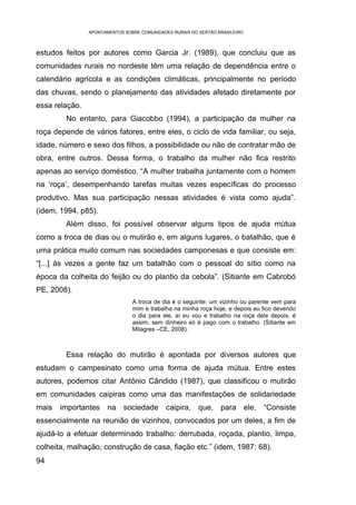 APONTAMENTOS SOBRE COMUNIDADES RURAIS DO SERTÃO BRASILEIRO



estudos feitos por autores como Garcia Jr. (1989), que concluiu que as
comunidades rurais no nordeste têm uma relação de dependência entre o
calendário agrícola e as condições climáticas, principalmente no período
das chuvas, sendo o planejamento das atividades afetado diretamente por
essa relação.
         No entanto, para Giacobbo (1994), a participação da mulher na
roça depende de vários fatores, entre eles, o ciclo de vida familiar, ou seja,
idade, número e sexo dos filhos, a possibilidade ou não de contratar mão de
obra, entre outros. Dessa forma, o trabalho da mulher não fica restrito
apenas ao serviço doméstico. “A mulher trabalha juntamente com o homem
na ‘roça’, desempenhando tarefas muitas vezes específicas do processo
produtivo. Mas sua participação nessas atividades é vista como ajuda”.
(idem, 1994, p85).
         Além disso, foi possível observar alguns tipos de ajuda mútua
como a troca de dias ou o mutirão e, em alguns lugares, o batalhão, que é
uma prática muito comum nas sociedades camponesas e que consiste em:
“[...] às vezes a gente faz um batalhão com o pessoal do sítio como na
época da colheita do feijão ou do plantio da cebola”. (Sitiante em Cabrobó
PE, 2008).
                                A troca de dia é o seguinte: um vizinho ou parente vem para
                                mim e trabalha na minha roça hoje, e depois eu fico devendo
                                o dia para ele, aí eu vou e trabalho na roça dele depois, é
                                assim, sem dinheiro só é pago com o trabalho. (Sitiante em
                                Milagres –CE, 2008).



         Essa relação do mutirão é apontada por diversos autores que
estudam o campesinato como uma forma de ajuda mútua. Entre estes
autores, podemos citar Antônio Cândido (1987), que classificou o mutirão
em comunidades caipiras como uma das manifestações de solidariedade
mais   importantes     na sociedade caipira,             que,    para ele,     “Consiste
essencialmente na reunião de vizinhos, convocados por um deles, a fim de
ajudá-lo a efetuar determinado trabalho: derrubada, roçada, plantio, limpa,
colheita, malhação, construção de casa, fiação etc.” (idem, 1987: 68).
94
 