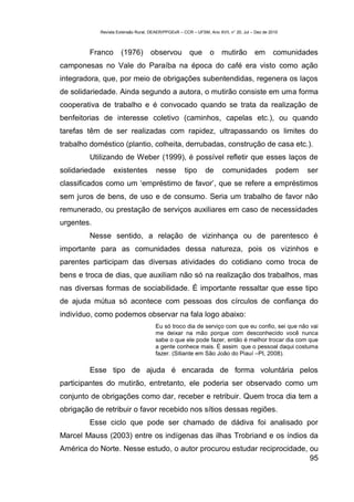 Revista Extensão Rural, DEAER/PPGExR – CCR – UFSM, Ano XVII, n° 20, Jul – Dez de 2010



         Franco      (1976) observou                  que       o     mutirão         em      comunidades
camponesas no Vale do Paraíba na época do café era visto como ação
integradora, que, por meio de obrigações subentendidas, regenera os laços
de solidariedade. Ainda segundo a autora, o mutirão consiste em uma forma
cooperativa de trabalho e é convocado quando se trata da realização de
benfeitorias de interesse coletivo (caminhos, capelas etc.), ou quando
tarefas têm de ser realizadas com rapidez, ultrapassando os limites do
trabalho doméstico (plantio, colheita, derrubadas, construção de casa etc.).
         Utilizando de Weber (1999), é possível refletir que esses laços de
solidariedade     existentes          nesse         tipo      de      comunidades               podem   ser
classificados como um ‘empréstimo de favor’, que se refere a empréstimos
sem juros de bens, de uso e de consumo. Seria um trabalho de favor não
remunerado, ou prestação de serviços auxiliares em caso de necessidades
urgentes.
         Nesse sentido, a relação de vizinhança ou de parentesco é
importante para as comunidades dessa natureza, pois os vizinhos e
parentes participam das diversas atividades do cotidiano como troca de
bens e troca de dias, que auxiliam não só na realização dos trabalhos, mas
nas diversas formas de sociabilidade. É importante ressaltar que esse tipo
de ajuda mútua só acontece com pessoas dos círculos de confiança do
indivíduo, como podemos observar na fala logo abaixo:
                                      Eu só troco dia de serviço com que eu confio, sei que não vai
                                      me deixar na mão porque com desconhecido você nunca
                                      sabe o que ele pode fazer, então é melhor trocar dia com que
                                      a gente conhece mais. É assim que o pessoal daqui costuma
                                      fazer. (Sitiante em São João do Piauí –PI, 2008).

         Esse tipo de ajuda é encarada de forma voluntária pelos
participantes do mutirão, entretanto, ele poderia ser observado como um
conjunto de obrigações como dar, receber e retribuir. Quem troca dia tem a
obrigação de retribuir o favor recebido nos sítios dessas regiões.
         Esse ciclo que pode ser chamado de dádiva foi analisado por
Marcel Mauss (2003) entre os indígenas das ilhas Trobriand e os índios da
América do Norte. Nesse estudo, o autor procurou estudar reciprocidade, ou
                                                                        95
 