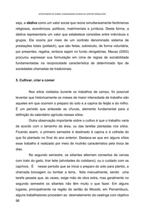 APONTAMENTOS SOBRE COMUNIDADES RURAIS DO SERTÃO BRASILEIRO



seja, a dádiva como um valor social que reúne simultaneamente fenômenos
religiosos, econômicos, políticos, matrimoniais e jurídicos. Desta forma, a
dádiva representaria um valor que estabelece conexões entre indivíduos e
grupos. Ela ocorre por meio de um contrato denominado sistema de
prestações totais (potlatch), que são feitas, sobretudo, de forma voluntária,
por presentes, regalos, embora sejam no fundo obrigatórias. Mauss (2003)
procurou expressar sua formulação em cima de regras de sociabilidade
fundamentadas na reciprocidade característica de determinado tipo de
sociedades chamadas de tradicionais.


5. Cultivar, criar e comer


         Nos sítios visitados durante os trabalhos de campo, foi possível
levantar que historicamente os meses de maior intensidade de trabalho são
aqueles em que ocorrem o preparo do solo e a capina do feijão e do milho.
É um período que antecede as chuvas, elemento fundamental para a
definição do calendário agrícola nesses sítios.
         Outra observação importante sobre o cultivo é que o trabalho varia
de acordo com o tamanho da área, ou das tarefas plantadas nos sítios.
Ficando assim, o primeiro semestre é destinado à capina e à colheita do
que foi plantado no final do ano anterior. Destaca-se que em alguns sítios
esse trabalho é realizado por meio de mutirão característico pela troca de
dias.
         No segundo semestre, os sitiantes alternam consertos de cercas
com trato do gado, tirar leite (atividades do cotidiano), ou o cuidado com os
caprinos. É    nesse período que se inicia o preparo do solo para plantio, a
chamada brocagem ou tombar a terra, feita manualmente, sendo uma
tarefa pesada que, às vezes, exige mão de obra extra, mas geralmente no
segundo semestre os sitiantes não têm muito o que fazer. Em alguns
lugares, principalmente na região do sertão do Moxotó, em Pernambuco,
alguns trabalhadores procedem ao desmatamento da caatinga com objetivo
96
 