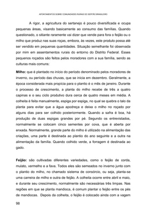 APONTAMENTOS SOBRE COMUNIDADES RURAIS DO SERTÃO BRASILEIRO



         A rigor, a agricultura do sertanejo é pouco diversificada e ocupa
pequenas áreas, visando basicamente ao consumo das famílias. Quando
questionado, o sitiante raramente vai dizer que vende para fora o feijão ou o
milho que produz nas suas roças, embora, às vezes, este produto possa até
ser vendido em pequenas quantidades. Situação semelhante foi observada
por mim em assentamentos rurais do entorno do Distrito Federal. Esses
pequenos roçados são feitos pelos moradores com a sua família, sendo as
culturas mais comuns:

Milho: que é plantado no início do período denominado pelos moradores de
inverno, ou período das chuvas, que se inicia em dezembro. Geralmente, a
época considerada mais propícia para o plantio é o mês de janeiro. Durante
o processo de crescimento, a planta do milho recebe de três a quatro
capinas e o seu ciclo produtivo dura cerca de quatro meses em média. A
colheita é feita manualmente, espiga por espiga, no qual se quebra o talo da
planta para evitar que a água apodreça e deixa o milho no roçado por
alguns dias para ser colhido posteriormente. Quando a safra é boa, há
produção de duas espigas grandes por pé. Segundo os entrevistados,
normalmente se colocam cinco sementes por cova, que é aberta por
enxada. Normalmente, grande parte do milho é utilizado na alimentação das
criações, uma parte é destinada ao plantio do ano seguinte e a outra na
alimentação da família. Quando colhido verde, a forragem é destinada ao
gado.


Feijão: são cultivadas diferentes variedades, como o feijão de corda,
mulato, vermelho e a fava. Todos eles são semeados no inverno junto com
o plantio do milho, no chamado sistema de consórcio, ou seja, planta-se
uma carreira de milho e outra de feijão. A colheita ocorre entre abril e maio,
e durante seu crescimento, normalmente são necessárias três limpas. Nas
regiões em que se planta mandioca, é comum plantar o feijão entre os pés
de mandiocas. Depois da colheita, o feijão é colocado ainda com a vagem

98
 