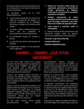 postergando algunos proyectos faraónicos que         1. Políticas de inversión estatal masiva en
no corresponden con la situación precaria de            exploración, perforación y desarrollo de
los más necesitados.                                    campos     (producción    de líquidos),
Las principales causas         de    la   crisis        acelerando la construcción de las plantas
hidrocarburífica son:                                   separadoras de líquidos.

1. La gran brecha producida por efecto de la         2. Sustituir    masivamente      la    matriz
   caída de la producción de líquidos y el              energética nacional convirtiendo una gran
   aumento vertiginoso de la demanda,                   parte del parque automotor a gas sobre
   brecha que se amplía con el transcurso del           todo en las ciudades de geografía regular.
   tiempo.                                           3. Lucha general y sostenida contra el
2. La errada política implementada por el               contrabando.
   sector    que     ha      conducido    al         (*) Nuestro Partido emitirá prontamente otro
   acrecentamiento de la indicada brecha.            documento explícito sobre los aspectos
3. El contrabando masivo de Gasolina y               técnicos de la problemática hidrocarburífica.
   Diessel.                                          Camarada Jorge Echazu Alvarado
4. La elevación del precio internacional del         Comisión Política del
   petróleo.                                         PARTIDO COMUNISTA (mlm)
Las medidas para combatir la crisis petrolera
    son las siguientes.

             CAMBIO…. CAMBIO, ¿QUÉ ESTAS
                     HACIENDO?
14-12-10: Desde algún tiempo atrás estamos          pronunciamientos      políticos   nacionales    e
siguiendo muy minuciosamente las publicaciones      internacionales a la redacción de CAMBIO, con
del diario oficial “CAMBIO” que publica con         nuestra posición de apoyo militante al proceso de
mucha asiduidad toda la propaganda anti-            cambio y al propio Gobierno, lo cual no implica
gubernamental y anti-cambio que emiten los          que no critiquemos algunos errores cometidos
corifeos de la derecha reaccionaria.                desde nuestro punto de vista.
Tenemos, por ejemplo amplias entrevistas a          Ninguno de nuestros envíos, ni por casualidad,
personeros del tristemente célebre Movimiento       han sido tomados en cuenta por la redacción
Sin Miedo como Fabián Yaksik II, que despotrica     “misteriosa” de CAMBIO que en estos momentos
contra el Gobierno desde un curul ganado con los    no sabemos a quién o a quiénes representa.
votos del MAS.                                      La izquierda revolucionaria está totalmente
Empero lo que nos ha llenado de molestia, es la     censurada en la prensa oral, escrita y televisiva de
publicación del día domingo 12 de los corrientes,   la empresa privada que responde políticamente a
donde aparece en página llena, un reportaje         la derecha, lo cual naturalmente resulta siendo
amplísimo, fotografía retocada incluida, de la      lógico y solamente tenemos que censurar a esas
senadora fascista de PPB, Centa Reck que se ha      redacciones que estén faltando completamente a
caracterizado siempre por sus ataques               la libertad de expresión que dicen defender a raja
atrabiliarios al gobierno y al proceso.             tabla.
Por otra parte,     nosotros hemos enviado          Empero que un órgano de difusión del Gobierno
sistemáticamente         todos     nuestros         del cambio adopte una conducta igual o peor que
 