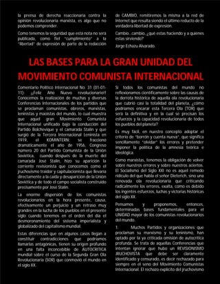 la prensa de derecha reaccionaria contra la           de CAMBIO, remitiremos la misma a la red de
opinión revolucionaria marxista, es algo que no       Internet que resulta siendo el último reducto de la
podemos comprender.                                   verdadera libertad de expresión.
Como tenemos la seguridad que está nota no será       Cambio…cambio, ¿qué estas haciendo y a quiénes
publicada, como fiel “cumplimiento” a la              estas sirviendo?
“libertad” de expresión de parte de la redacción      Jorge Echazu Alvarado.



 LAS BASES PARA LA GRAN UNIDAD DEL
MOVIMIENTO COMUNISTA INTERNACIONAL
Comentario Político Internacional No. 31 (01-01-      Si todos los comunistas del mundo no
11): ¡¡Feliz Año Nuevo revolucionario!!               reflexionamos científicamente sobre las causas de
Conocemos la realización de muchas y diversas         la derrota histórica de aquella ola revolucionaria
Conferencias Internacionales de los partidos que      que cubrió casi la totalidad del planeta, ¿cómo
se proclaman comunistas, obreros, marxistas,          podríamos encarar esta Tercera Ola (TOR) que
leninistas y maoístas del mundo, lo cual muestra      será la definitiva y en la cual se precisan los
que aquel gran Movimiento Comunista                   esfuerzos y la capacidad revolucionaria de todos
Internacional unificado bajo la conducción del        los pueblos del planeta?
Partido Bolchevique y el camarada Stalin y que        Es muy fácil, en nuestro concepto adoptar el
surgió de la Tercera Internacional Leninista en       criterio de “borrón y cuenta nueva”, que significa
1919,      el    KOMINTERN;       se     fraccionó    sencillamente “olvidar” los errores y pretender
dramáticamente el año de 1956, Congreso               imponer la política de la amnesia teórica e
número 20 del Partido Comunista de la Unión           ideológica.
Soviética, cuando después de la muerte del
camarada José Stalin, hizo su aparición la            Como marxistas, tenemos la obligación de volver
corriente revisionista que conocemos como el          sobre nuestros errores y sobre nuestros aciertos.
jruchovismo traidor y capitulacionista que llevaría   El Socialismo del Siglo XXI no es aquel remedo
directamente a la caída y desaparición de la Unión    ridículo del que habla el señor Dieterich, sino una
Soviética y de todo el campo socialista construido    renovada ola revolucionaria que criticando
precisamente por José Stalin.                         radicalmente los errores, exalta, como es debido
                                                      los ingentes esfuerzos, luchas y victorias históricas
La enorme dispersión de los comunistas                del siglo XX.
revolucionarios en la hora presente, causa,
efectivamente un perjuicio y un retraso muy           Pensamos     y     proponemos,      entonces,
grandes en la lucha de los pueblos en el presente     determinadas bases fundamentales para el
siglo cuando tenemos en el orden del día el           UNIDAD mayor de los comunistas revolucionarios
desmoronamiento del sistema imperialista y            del mundo.
globalizado del capitalismo mundial.                  1.        Muchos Partidos y organizaciones que
Estas diferencias que en algunos casos llegan a       proclaman su marxismo y su leninismo, han
constituir contradicciones que podríamos              optado por la ya criticada omisión de autocrítica
llamarlas antagónicas, tienen su origen profundo      profunda. Se trata de aquellas Conferencias que
en una falta inconcebible de AUTOCRITICA              intentan ignorar que hubo un REVISIONISMO
mundial sobre el curso de la Segunda Gran Ola         JRUCHOVISTA que debe ser claramente
Revolucionaria (SOR) que conmovió el mundo en         identificado y censurado, es decir rechazado para
el siglo XX.                                          siempre en el seno del Movimiento Comunistas
                                                      Internacional. El rechazo explícito del jruchovismo
 