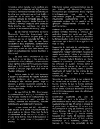 revisionista a nivel mundial es una condición sine     Estas bases teóricas son imprescindibles para la
quanom para la unidad del MCI. El jruchovismo          gran UNIDAD del Movimiento Comunista
revisionista no está representado únicamente por       Internacional que, naturalmente, deberá respetar
Jruschov, sino también por una serie de traidores      incondicionalmente     cada    una     de    las
subalternos de la calaña de Leonid Brejnev,            características propias y particulares de los
Wladislav Gomulka (el renegado polaco), Imre           movimientos revolucionarios y de cada
Nagy (el traidor húngaro), Nicolai Ceausescu (el       experiencia nacional de los pueblos en la
revisionista rumano), y todos los otros peones de      aplicación verdaderamente creadora de la
Nikita Jruschov que levantaron muy alto las            doctrina marxista.
banderas del anti-estalinismo rabioso y salvaje.       Conocemos la existencia de organizaciones y
2.        La base teórica fundamental del nuevo        partidos llamados marxistas y leninistas que
Movimiento Comunista Internacional debe                pretenden ignorar que existió una gran China
basarse en las enseñanzas del gran genio de la         comunista que llevó la construcción socialista
revolución que fue el camarada Karl Marx. El           hasta los más altos niveles de la historia hacia el
marxismo no es una Biblia, es una fuente               comunismo, bajo la dirección de un gigante como
inacabable de tesis, argumentos, planteamientos        Mao Tse-tung.
revolucionarios y también de algunos juicios           Conocemos la existencia de organizaciones y
defectuosos, como las ideas sobre Bolívar, que         Partidos que siguen repitiendo los viejos y
deben ser analizados desde el punto de vista de la     reaccionarios “cargos” contra Stalin, resucitando
historia real.                                         aquella aberración del “culto a la personalidad de
3.       La base teórica fundamental del MCI,          Stalin”. Conocemos comunistas que “censuran” la
debe basarse en las ideas y las acciones del           Gran Revolución Cultural Proletaria de China.
pensamiento de Fredrick Engels que demostrando         Conocemos “comunistas” que censuran y atacan
lo que significa la LEALTAD revolucionaria, trabajo    los esfuerzos de pueblos heroicos como el
ideológica y teóricamente junto al gran Marx.          kampucheano (al margen de los errores que
También la crítica de Engels y sus tesis sobre los     pudieran cometer sus líderes), como el peruano
“pueblos sin historia”.                                (igualmente al margen de los errores de sus
                                                       conductores), como el indú y sus valientes
4.       La base teórica del MCI, debe basarse en
                                                       nasalitas, etc., etc.
la acción y el pensamiento del Vladimir Ilich Lenin,
el más inteligente de los revolucionarios              Sin embargo, y por otro lado, la más peligrosa de
bolcheviques que hicieron posible, bajo su             las desviaciones es aquellas que olvidando la
dirección, la primera revolución socialista de la      historia pretende lo que ya hemos calificado
Historia, derrotando a la vieja social-democracia      como el “borrón y cuenta nueva”. Pensamos que
europea guerrerista.                                   existen fuerzas nuevas que desconocen la historia
                                                       o la conocen distorsionada y por ellos adoptan el
5.       La base teórica del MCI, debe basarse,
                                                       criterio del avestruz.
necesariamente en la acción y el pensamiento del
más heroico y valiente de los revolucionarios: José    Encontramos      igualmente     una    serie  de
Stalin, el comunista de acero, vencedor del            divergencias en torno a la actuación y el
fascismo, vencedor del imperialismo, vencedor          pensamiento de líderes importantes de las luchas
del trotskismo y vencedor del revisionismo.            revolucionarias del siglo XX, como es el caso de
                                                       dirigentes como Ho Chi-ming, (El heroico líder
6.      La base teórica del MCI, internacional
                                                       vietnamita) Kim Il-sung, (El presidente coreano),
debe basarse en la acción y el pensamiento del
                                                       George Dimitrov, (El lugarteniente más fiel de
más grande de los hijos de China, Mao Tse-tung,
                                                       Stalin), George Lukacs, (El filósofo rebelde
el continuador de la construcción socialista, el
                                                       húngaro) Enver Hoxha, (El estalinista albanés
creador de la doctrina militar de la revolución, el
                                                       convencido), Antonio Gramsci, (El teórico de las
vencedor del revisionismo contemporáneo de
                                                       hegemonías en el marxismo), Ernesto Che
Jruschov.
                                                       Guevara, (El héroe más connotado de los
 