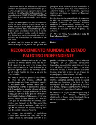 El mencionado artículo nos muestra con todo detalle        percepción de las potencias asiáticas ascendentes, el
también la decadencia militar del imperialismo que ya      coste de mantener 800 o más bases militares en el
es, ahora, incapaz de nuevas agresiones a gran escala      extranjero, llegará a ser insostenible, imponiendo
como las de Irak o Afganistán. Los Estados Unidos y su     finalmente un retirada por etapas a un Washington
imperialismo ya no PUEDEN ATACAR IMPUNEMENTE A             todavía reacio.»
IRAN, menos a otros países grandes como China o
                                                           En estas circunstancias las posibilidades de los pueblos
Rusia.
                                                           de logar sus independencias reales y su soberanía
El Imperio decadente ya está retirando lentamente sus      completa (Colombia), se muestran altamente
más de mil bases militares establecidas en todo el         favorables. El “forajido matón” internacional esta
mundo, porque no puede pagar los alquileres que le         enfermo terminal y solamente se debe acelerar,
cobran sus satélites. Ya ha abandonado la gran Base        mediante la revolución en todos los países, su
de Diego García en el Océano Indico, una de las más        defunción.
grandes del mundo, en realidad toda la isla alquilada a
                                                           (*) Alfred W. McCoy. “La decadencia y caída del
Gran Bretaña, pero como no paga desde años atrás ya
                                                           Imperio Estadounidense”.
ha tenido que desmantelarla. Lo mismo ocurre con
otras bases.                                               www.rebelión.org
«A medida que sus aliados en todo el mundo,                PCmlm.
comiencen a reajustar sus políticas para ajustarlas a la


    RECONOCIMIENTO MUNDIAL AL ESTADO
         PALESTINO INDEPENDIENTE
10-12-10, Comentario Internacional No. 29: Varios          pueblo que había sido disgregado desde la famosa
gobiernos de América Latina entre ellos los de             “diáspora”, en un verdadero portaaviones
Brasil y Argentina, así como el de Uruguay, han            imperialista que desde tierra palestina amenaza a
reconocido oficialmente al Estado Palestino y a su         todo el Medio Oriente y junto a su amo,
gobierno legítimo frente a las infamias urdidas            interviene en todo el mundo siempre cubriendo
por el Estado forajido de Israel y su amo los              intereses imperiales a través de sus órganos de
Estados Unidos.                                            espionaje y represión, el famoso MOSAD.
Para nadie es un secreto que el “Estado” sionista          Como una respuesta de los pueblos frente a las
de Israel es una creación artificial del                   infames agresiones sionistas contra el pueblo
imperialismo para contener en el mismo corazón,            palestino en Cisjordania y la franja de Gaza,
la insurgencia del        mundo árabe por la               corresponde que todos los gobiernos y Estados
independencia y contra el colonialismo. Después            del mundo, otorguen reconocimiento formal al
de la Segunda Guerra Mundial, el camarada Stalin           Estado palestino y a su gobierno legítimo.
y la Unión Soviética apoyaron la creación de un            En consecuencia, exigimos a nuestro gobierno y al
estado judío en vista de los grandes sufrimientos          compañero        Evo     Morales,    RECONOCER
de esos judíos habían sufrido durante el nazismo           oficialmente el Estado independiente palestino y
alemán. Jamás hubiera pensado el camarada                  elevar sus relaciones a rango de embajadas.
Stalin que los descendientes de aquellos judíos
heroicos que lucharon en las filas comunistas              PCmlm.
contra el fascismo, se convirtieran en los nazis del
siglo XXI en contra de los pueblos árabes y ante
todo del pueblo y la nación Palestina.
Los tiempos han cambiado, el movimiento
sionista judío internacional con sede en los
Estados Unidos, ha conseguido convertir a ese
 