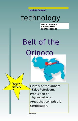 Hewlett-Packard
Belt of the
Orinoco
Fecha: 00/00/00
History of the Orinoco
False Petroleum.
Production of
hydrocarbons.
Areas that comprise it.
Certification.
technology
Work
offers
?
Precio: 3000 Bs
# de registro:
8327536253283
 