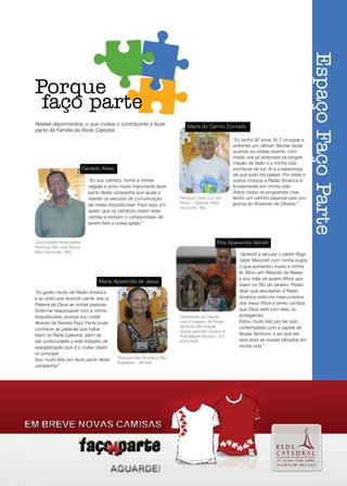 Espaço Faço Parte
     Porque
      faço parte
     Nestes depoimentos, o que motiva o contribuinte a fazer                      Maria do Carmo Conrado
     parte da Família da Rede Catedral.
                                                                                                           “Eu tenho 82 anos, fiz 7 cirurgias e
                                                                                                           enfrentei um câncer. Muitas vezes
                                                                                                           quando eu estava doente, com
                                                                                                           medo, era só sintonizar na progra-
                                                                                                           mação da rádio e a minha vida
                                 Geraldo Alves                                                             enchia-se de luz, fé e a esperança
                                                                                                           de que tudo iria passar. Por estes e
                                   “Eu sou católico, honro a minha                                         outros motivos a Rádio América é
                                   religião e acho muito importante fazer                                  fundamental em minha vida.
                                   parte desta campanha que ajuda a                                        Adoro todos os programas, mas
                                   manter os veículos de comunicação          Paróquia Cristo Luz dos      tenho um carinho especial pelo pro-
                                   da nossa Arquidiocese. Faço aqui um        Povos – Cabana /Belo         grama do Rosemar de Oliveira.”
                                                                              Horizonte - MG
                                   apelo: que os católicos vistam essa
                                   camisa e tenham o compromisso de
                                   serem fiéis a nossa Igreja.”


     Comunidade Santa Isabel -                                                                     Rita Aparecida Valiceli
     Paróquia São João Bosco
     Belo Horizonte - MG
                                                                                                              “Aprendi a escutar o padre Regi-
                                                                                                              naldo Manzotti com minha sogra,
                                                                                                              o que aumentou muito a minha
                                                                                                              fé. Moro em Ribeirão da Neves
                                                                                                              e sou mãe de quatro filhos que
                                        Maria Aparecida de Jesus
                                                                                                              vivem no Rio de Janeiro. Posso
     “Eu gosto muito da Rádio América                                                                         dizer que escutando a Rádio
     e eu sinto que fazendo parte, levo a                                                                     América sinto-me mais próxima
     Palavra de Deus as outras pessoas.                                                                       dos meus filhos e tenho certeza
     Sinto-me responsável com a minha                                                                         que Deus está com eles, os
     Arquidiocese, porque sou cristã.                                         Ganhadora da Capela             protegendo.
     Através da Revista Faço Parte pude                                       com a Imagem de Nossa           Estou muito feliz por ter sido
                                                                              Senhora das Graças,             contemplada com a capela de
     conhecer as pessoas que traba-                                           doada pela loja Cenário &
     lham na Rede Catedral, além de                                           Arte Miguel Arcanjo - (31)
                                                                                                              Nossa Senhora, e sei que ela
     dar continuidade a este trabalho de                                      3455.0476                       será sinal de muitas bênçãos em
     evangelização que é o nosso objeti-                                                                      minha vida.”
     vo principal.
     Sou muito feliz por fazer parte desta       Paróquia São Vicente e São
                                                 Sebastião – BH-MG
     campanha!”




10
 