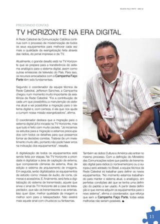 REVISTA FAÇO PARTE . ABR/10
                                                                                        REVISTA FAÇO PARTE . JAN/10




preSTanDo ConTaS

TV HORIZONTE NA ERA DIGITAL
A Rede Catedral de Comunicação Católica conti-
nua com o processo de modernização de todos
os seus equipamentos para melhorar cada vez
mais a qualidade da evangelização feita através
das rádios, do jornal impresso e da TV.

Atualmente, o grande desafio está na TV Horizon-
te que se prepara para a transferência do siste-
ma analógico para o sistema digital, assim como
outras emissoras de televisão do País. Para isso,
os recursos arrecadados com a Campanha Faço
parte têm sido fundamentais.

Segundo o coordenador da equipe técnica da
Rede Catedral, Jefferson Sanches, a Campanha
chegou num momento muito importante da exis-
tência da Rede Catedral. “Foi a contribuição de
cada um que possibilitou a manutenção do siste-
ma atual e vai possibilitar a migração para o sis-
tema digital e, com certeza, é ela que nos ajuda
a cumprir nossa missão evangelizadora”, afirma.

O coordenador destaca que a migração para o
sistema digital já foi iniciada na TV Horizonte, mas
que tudo é feito com muita cautela. “Já iniciamos
os estudos para a migração e estamos preocupa-
dos com todos os detalhes para que possamos
tomar as decisões corretas. Trata-se de um inves-
timento muito alto, portanto não pode haver erros
na indicação dos equipamentos”, ressalta.

A digitalização de todos os equipamentos está           Também as rádios Cultura e América vão entrar no
sendo feita por etapas. Na TV Horizonte a priori-       mesmo processo. Com a definição do Ministério
dade é digitalizar a área de captação de externa,       das Comunicações sobre que padrão de transmis-
que compreende câmeras de externa, ilhas de             são digital para rádios (o norte-americano ou o eu-
edição e sistema de arquivamento de imagens.            ropeu) será adotado no Brasil, a equipe técnica da
Em seguida, serão digitalizados os equipamentos         Rede Catedral irá trabalhar para definir os novos
de estúdio como: mesas de áudio, de corte, câ-          equipamentos. “No momento estamos trabalhan-
meras e acessórios. E, finalmente, será feita a digi-   do para manter o sistema atual, o analógico, em
talização do sistema de transmissão, aquele que         perfeitas condições até que se tenha uma defini-
envia o sinal da TV Horizonte até a casa do teles-      ção do padrão a ser usado. A partir desta defini-
pectador, que são os transmissores e as antenas.        ção é que iremos adquirir os equipamentos para o
Isso quer dizer, melhor qualidade de imagem e           novo sistema”, afirma o coordenador, que reforça
melhor som para o telespectador. Não existirá           que sem a Campanha Faço parte, todas estas
mais aquele sinal com chuviscos ou fantasmas.           melhorias não seriam possíveis.




                                                                                                                      11
 