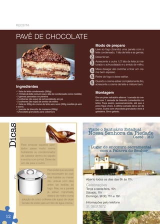 reCeiTa



     PAVê DE CHOCOLATE
                                                                                  Modo de preparo
                                                                                  Leve ao fogo (brando) uma panela com o
                                                                             1.   leite condensado, 1 lata de leite e as gemas.
                                                                             2.   Deixe ferver.
                                                                                  Acrescente a outra 1/2 lata de leite já mis-
                                                                             3.   turado o achocolatado e o amido de milho.
                                                                                  Mexa devagar até cozinhar e ficar um cre-
                                                                             4.   me bem espesso.
                                                                             5.   Retire do fogo e deixe esfriar.
                                                                                  Quando o creme estiver completamente frio,
                                                                             6.   acrescente o creme de leite e misture bem.
     Ingredientes
     - 1 lata de leite condensado (395g)
     - 1 1/2 lata de leite comum (use a lata do condensado como medida)           Montagem
     - 2 gemas passadas na peneira                                                Em um pirex refratário alterne 1 camada do cre-
     - 2 colheres (de sopa) de achocolatado em pó
                                                                                  me com 1 camada de biscoito (umedecido no
     - 2 colheres (de sopa) de amido de milho
     - 1 lata ou 300g de creme de leite sem soro (200g medida já sem              leite). Faça assim, sucessivamente, até que o
     o soro)                                                                      pirex fique cheio. A última camada deve ser de
     - 1 pacote de biscoito de maisena (300g)                                     creme. Cubra com chocolate granulado e leve à
     - Chocolate granulado para cobertura                                         geladeira. Sirva gelado.
Dicas




                                                                           Visite o Santuário Estadual
                                                                           Nossa Senhora da Piedade
                                                                                                                      Caeté . MG
         Para amaciar sapatos aper-
         tados passe muito creme                                             Lugar de encontro sacramental
         hidratante ou condicionador                                             com a Palavra do Senhor
         de cabelos dentro do sapato
         e encha com jornal. Deixe de
         um dia para o outro.

                                Para evitar que as pane-
                                las escureçam ao cozi-
                                nhar batatas ou macar-
                                                                          Aberto todos os dias das 8h às 17h.
                                rão, unte-as com óleo
                                antes de levá-las ao                      Celebrações
                                fogo. Mas, se a panela                    Terça a sexta-feira, 15h
                                já estiver manchada,                      Sábado, 1 1h
                                deixe-a de molho numa                     Domingo, 9h30, 1 e 16h
                                                                                             1h
          solução de cinco colheres (de sopa) de bicar-
          bonato de sódio para um litro de água morna.                    Informações pelo telefone
                                                                          31. 3651. 672
                                                                                  1

12
 