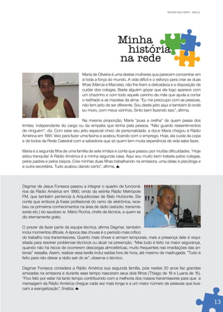 REVISTA FAÇO PARTE . ABR/10
                                                                                      REVISTA FAÇO PARTE . JAN/10




                                                       Minha
                                                        história
                                                       na rede
                                  Maria de Oliveira é uma destas mulheres que parecem concentrar em
                                  si toda a força do mundo. A vida difícil e o esforço para criar as duas
                                  filhas (Márcia e Marcela), não lhe tiram a delicadeza e a disposição de
                                  cuidar dos colegas. Basta alguém gripar que ela logo aparece com
                                  um chazinho e com todo aquele carinho de mãe que ajuda a cortar
                                  o resfriado e as mazelas da alma. “Eu me preocupo com as pessoas,
                                  não tem jeito de ser diferente. Sou deste jeito aqui e também lá onde
                                  eu moro, com meus vizinhos. Sinto bem fazendo isso”, afirma.

                                  Na mesma proporção, Maria “puxa a orelha” de quem passa dos
limites, independente do cargo ou da simpatia que tenha pela pessoa. “Não guardo ressentimentos
de ninguém”, diz. Com esse seu jeito especial cheio de personalidade, a doce Maria chegou à Rádio
América em 1991. Veio para fazer uma faxina e acabou ficando com o emprego. Hoje, ela cuida da copa
e de todos da Rede Catedral com a sabedoria que só quem tem muita experiência de vida sabe fazer.

Maria é a segunda filha de uma família de sete irmãos e conta que passou por muitas dificuldades. “Hoje
estou tranquila! A Rádio América é a minha segunda casa. Aqui sou muito bem tratada pelos colegas,
pelos padres e pelos bispos. Criei minhas duas filhas trabalhando na emissora, uma delas é psicóloga e
a outra secretária. Tudo acabou dando certo”, afirma.



Dagmar de Jesus Fonseca passou a integrar o quadro de funcioná-
rios da Rádio América em 1990, vindo da extinta Rádio Metrópole
FM, que também pertencia à Arquidiocese de Belo Horizonte. Ele
conta que embora já fosse profissional do ramo de eletrônica, rece-
beu os primeiros conhecimentos na área de rádio (estúdio, transmis-
sores etc.) do saudoso sr. Mário Rocha, chefe da técnica, a quem se
diz eternamente grato.

O prazer de fazer parte da equipe técnica, afirma Dagmar, também
inclui momentos difíceis. A época das chuvas é o período mais crítico
do trabalho nos transmissores. Quanto mais chove e armam temporais, mais a presença dele é requi-
sitada para resolver problemas técnicos ou atuar na prevenção. “Mas tudo é feito na maior segurança,
quando não há riscos de ocorrerem descargas atmosféricas, muito frequentes nas imediações das an-
tenas” ressalta. Assim, realizar essa tarefa inclui saídas fora de hora, até mesmo de madrugada. “Tudo é
feito para não deixar a rádio sair do ar”, observa o técnico.

Dagmar Fonseca considera a Rádio América sua segunda família, pois nestes 20 anos fez grandes
amizades na emissora e durante esse tempo nasceram seus dois filhos (Thiago de 19 e Luana de 15).
“Fico feliz por estar há tanto tempo contribuindo com a melhoria dos nossos transmissores para que a
mensagem da Rádio América chegue cada vez mais longe e a um maior número de pessoas que bus-
cam a evangelização”, finaliza.


                                                                                                                    1313
 