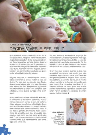 ToQue De eSperanÇa

     DECIDA VIVER E SER FELIZ
     Num ambiente fechado onde não há luz e o ar        Por isso, renuncie ao desejo de vingança. No
     não pode entrar, não pode haver vida saudável.     início essa tem um sabor agradável, mas logo,
     As plantas necessitam de luz e ar para sobrevi-    torna-se um veneno amargo. Então, se você de-
     ver. Se uma casa fica fechada, depois de certo     seja viver feliz, não feche seu coração. Ele é o
     tempo o mofo toma conta dela. O mesmo acon-        espaço do amor e você foi criado para amar e
     tece com um coração fechado onde não entra         ser feliz. Em seu coração pode entrar de tudo.
     a luz divina. Aí entram rancor e mágoas, e onde
     habitam tais sentimentos negativos não pode        É um risco que se corre quando o abre, mas
     brotar a felicidade, pois não há vida.             só poderá permanecer nele aquilo que você
                                                        consentir, seja o bem ou o mal, pois Deus nos
     Mágoas, rancores e ressentimentos acumu-           deu plena liberdade e respeita nossa decisão.
     lados envenenam a alma e matam a vida por          Se você toma o caminho do mal, ele te mostra
     dentro. Por isso, abra seu coração para Deus e     o bom caminho e o chama à conversão, pois
     deixe o amor habitar nele, pois você foi criado    quer que você se converta e viva. Se você, por
     para amar e ser feliz. Renuncie ao egoísmo e       fraqueza, comete um delito grave, mas se arre-
     viva intensamente o amor. Faça sempre o bem        pende, ele te oferece o perdão e o acolhe com
     a todos e, nunca queira ou faça o mal a nin-       amor. Porém, sendo livre, a decisão é sempre
     guém.                                              sua, ou melhor, nossa.

     Nós colhemos aquilo que semeamos. Portanto,
     se semeamos o mal iremos colher seu fruto: a
     morte; mas quem semeia o bem, irá colher a
     vida e saborear seus frutos: a felicidade. Quem
     pratica o bem está investindo na própria felici-
     dade. Mas se você oferece veneno ao irmão “o
     seu fica na garrafa”. Do mesmo modo você é
     vítima da armadilha que tiver preparado para          José Valentim
     o outro, mais cedo ou mais tarde, você cairá                Coelho
                                                               Produtor do
     nela. O mal que arquitetamos contra o próximo        quadro “Toque de
     é como pedra que arremessamos para cima,                Esperança” do
     logo cairá sobre nós.                                  Programa Tarde
                                                              Viva da Rádio
                                                                    América


14
 