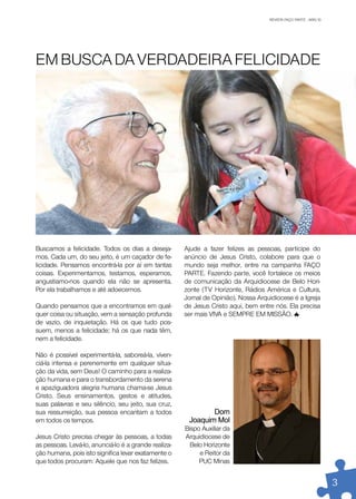 REVISTA FAÇO PARTE . ABR/10
                                                                                                         JAN/10




EM BUSCA DA VERDADEIRA FELICIDADE




Buscamos a felicidade. Todos os dias a deseja-        Ajude a fazer felizes as pessoas, participe do
mos. Cada um, do seu jeito, é um caçador de fe-       anúncio de Jesus Cristo, colabore para que o
licidade. Pensamos encontrá-la por aí em tantas       mundo seja melhor, entre na campanha FAÇO
coisas. Experimentamos, testamos, esperamos,          PARTE. Fazendo parte, você fortalece os meios
angustiamo-nos quando ela não se apresenta.           de comunicação da Arquidiocese de Belo Hori-
Por ela trabalhamos e até adoecemos.                  zonte (TV Horizonte, Rádios América e Cultura,
                                                      Jornal de Opinião). Nossa Arquidiocese é a Igreja
Quando pensamos que a encontramos em qual-            de Jesus Cristo aqui, bem entre nós. Ela precisa
quer coisa ou situação, vem a sensação profunda       ser mais VIVA e SEMPRE EM MISSÃO.
de vazio, de inquietação. Há os que tudo pos-
suem, menos a felicidade; há os que nada têm,
nem a felicidade.

Não é possível experimentá-la, saboreá-la, viven-
ciá-la intensa e perenemente em qualquer situa-
ção da vida, sem Deus! O caminho para a realiza-
ção humana e para o transbordamento da serena
e apaziguadora alegria humana chama-se Jesus
Cristo. Seus ensinamentos, gestos e atitudes,
suas palavras e seu silêncio, seu jeito, sua cruz,
sua ressurreição, sua pessoa encantam a todos                 Dom
em todos os tempos.                                    Joaquim Mol
                                                      Bispo Auxiliar da
Jesus Cristo precisa chegar às pessoas, a todas       Arquidiocese de
as pessoas. Levá-lo, anunciá-lo é a grande realiza-     Belo Horizonte
ção humana, pois isto significa levar exatamente o         e Reitor da
que todos procuram: Aquele que nos faz felizes.            PUC Minas


                                                                                                                  3
 
