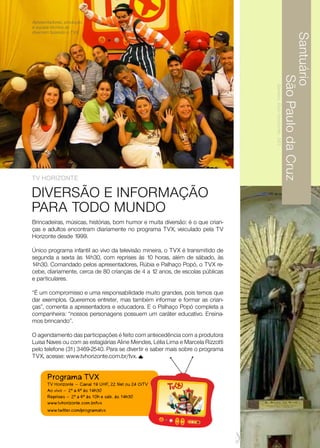 Apresentadores, produção
e equipe técnica se
divertem fazendo o TVX.




                                                                                                                Santuário
                                                                                                                       São Paulo da Cruz
                                                                                Barreiro, Belo Horizonte . MG
TV HoriZonTe

DIVERSÃO E INFORMAÇÃO
PARA TODO MUNDO
Brincadeiras, músicas, histórias, bom humor e muita diversão: é o que crian-
ças e adultos encontram diariamente no programa TVX, veiculado pela TV
Horizonte desde 1999.

Único programa infantil ao vivo da televisão mineira, o TVX é transmitido de
segunda a sexta às 14h30, com reprises às 10 horas, além de sábado, às
14h30. Comandado pelos apresentadores, Rúbia e Palhaço Popó, o TVX re-
cebe, diariamente, cerca de 80 crianças de 4 a 12 anos, de escolas públicas
e particulares.

“É um compromisso e uma responsabilidade muito grandes, pois temos que
dar exemplos. Queremos entreter, mas também informar e formar as crian-
ças”, comenta a apresentadora e educadora. E o Palhaço Popó completa a
companheira: “nossos personagens possuem um caráter educativo. Ensina-
mos brincando”.

O agendamento das participações é feito com antecedência com a produtora
Luisa Naves ou com as estagiárias Aline Mendes, Lélia Lima e Marcela Rizzotti
pelo telefone (31) 3469-2540. Para se divertir e saber mais sobre o programa
TVX, acesse: www.tvhorizonte.com.br/tvx.


       Programa TVX
       TV Horizonte - Canal 19 UHF, 22 Net ou 24 OiTV
       Ao vivo - 2ª a 6ª às 14h30
       Reprises - 2ª a 6ª às 10h e sáb. às 14h30
       www.tvhorizonte.com.br/tvx
       www.twitter.com/programatvx
 