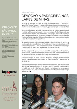 ráDio aMériCa

                                   DEVOÇÃO À PADROEIRA NOS
                                   LARES DE MINAS
                                   Um novo programa já faz parte da grade da Rádio América: Consagração à
                                   Nossa Senhora da Piedade. É mais uma delicada produção que busca levar mo-
oraÇÃo De                          mentos de espiritualidade aos ouvintes, divulgando a devoção à Nossa Senhora.

SÃo paulo                          O programa destaca o Santuário Estadual da Serra da Piedade através de infor-
                                   mações, história, testemunhos, além de momentos de reflexão litúrgica e direcio-
                                   namento espiritual. Para isso, conta com a participação especial de bispos, pa-
Da CruZ                            dres e fiéis de Minas Gerais. Também colaboram com a produção do programa
Ó glorioso São Paulo da Cruz,
                                   o reitor do Santuário, padre Nédio dos Santos Lacerda e os vice-reitores, padres
que meditando a paixão de Jesus    Edson Zanini e Célio Domingos Xavier.
Cristo,
vos elevastes a tão alto grau de
santidade na terra                 Na opinião do padre Nédio, neste ano jubilar em que comemoramos 50 anos da
e de tanta felicidade no céu,      proclamação de Nossa Senhora da Piedade como padroeira do estado de Mi-
e pregando-a oferecestes ao mun-
do o remédio
                                   nas Gerais,o programa é mais um passo no sentido de fortalecermos a devoção
mais eficaz para todos os seus     à Nossa Senhora “que é para nós exemplo, modelo e proteção”.
males,
obtende-nos a graça de tê-la
sempre impressa em nosso           O reitor reforça ainda que o programa tentará levar ao ouvinte o valor do Santu-
coração,                           ário que é “um lugar de contemplação, silêncio profundo, onde escutamos a voz
a fim de que possamos obter os     de Deus e renovamos no coração a fé e a força que vêm dele.”
mesmos frutos
no tempo e na eternidade.
Assim seja.                        Com apresentação do padre Geovane Marques e produção de Fabiana Leite
                                   (foto), o Consagração à Nossa Senhora da Piedade, vai ao ar todos os dias das
                                   12h às 12h15.

                                   Outras emissoras também poderão retransmitir o programa, que está disponível
                                   para a Rede Solidária de Rádios Católicas, da CNBB Leste 2. Por isso, todo o
                                   conteúdo está sendo trabalhado para divulgar e consolidar a forma como se vi-
                                   vencia a religião em Minas Gerais, marcada pela tradição e fervorosa dedicação
                                   dos católicos.

   31 3469.2560




   Av. Itaú, 515 . Dom Cabral
  CEP.: 30.535-910 . BH . MG
      31.3469.2500
 