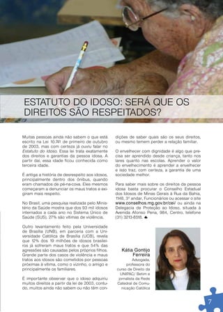 ESTATUTO DO IDOSO: SERÁ QUE OS
DIREITOS SÃO RESPEITADOS?

Muitas pessoas ainda não sabem o que está          dições de saber quais são os seus direitos,
escrito na Lei 10.741 de primeiro de outubro       ou mesmo temem perder a relação familiar.
de 2003, mas com cer teza já ouviu falar no
Estatuto do Idoso. Essa lei trata exatamente       O envelhecer com dignidade é algo que pre-
dos direitos e garantias da pessoa idosa. A        cisa ser aprendido desde criança, tanto nos
par tir daí, essa idade ficou conhecida como       lares quanto nas escolas. Aprender o valor
terceira idade.                                    do envelhecimento é aprender a envelhecer
                                                   e isso traz, com cer teza, a garantia de uma
É antiga a história de desrespeito aos idosos,     sociedade melhor.
principalmente dentro dos ônibus, quando
eram chamados de pé-na-cova. Eles mesmos           Para saber mais sobre os direitos da pessoa
começaram a denunciar os maus tratos e exi-        idosa basta procurar o Conselho Estadual
giram mais respeito.                               dos Idosos de Minas Gerais à Rua da Bahia,
                                                   1148, 3º andar, Funcionários ou acessar o site
No Brasil, uma pesquisa realizada pelo Minis-      www.conselhos.mg.gov.br/cei/ ou ainda na
tério da Saúde mostra que dos 93 mil idosos        Delegacia de Proteção ao Idoso, situada à
internados a cada ano no Sistema Único de          Avenida Afonso Pena, 984, Centro, telefone
Saúde (SUS), 27% são vítimas de violência.         (31) 3213-8518.

Outro levantamento feito pela Universidade
de Brasília (UNB), em parceria com a Uni-
versidade Católica de Brasília (UCB), revela
que 12% dos 19 milhões de idosos brasilei-
ros já sofreram maus tratos e que 54% das
agressões são causadas pelos próprios filhos.         Kátia gontijo
Grande par te dos casos de violência e maus                Ferreira
tratos aos idosos são cometidos por pessoas                  Advogada,
próximas à vítima, como o vizinho, o amigo e             professora do
principalmente os familiares.                      curso de Direito da
                                                     UNIPAC/ Betim e
É impor tante observar que o idoso adquiriu         jornalista da Rede
muitos direitos a par tir da lei de 2003, contu-   Catedral de Comu-
do, muitos ainda não sabem ou não têm con-            nicação Católica


                                                                                                    7
 