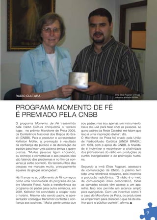 REVISTA FAÇO PARTE . JAN/10




                                                                         Irmã Élide Fogolari entrega
ráDio CulTura                                                            prêmio a Kelliston Müller




PROGRAMA MOMENTO DE FÉ
É PREMIADO PELA CNBB
O programa Momento de Fé transmitido            sou padre, mas sou apenas um instrumento.
pela Rádio Cultura conquistou o terceiro        Deus me usa para falar com as pessoas. Al-
lugar, no prêmio Microfone de Prata 2009,       guns padres da Rede Catedral me falam que
da Conferência Nacional dos Bispos do Bra-      isso é uma inspiração divina”, diz.
sil (CNBB). Para o produtor e apresentador      O Microfone de Prata foi criado pela União
Kelliston Müller, a premiação é resultado       de Radiodifusão Católica (UNDA BRASIL)
da confiança do público e da dedicação da       em 1989, com o apoio da CNBB. A finalida-
equipe para levar uma palavra amiga a quem      de é incentivar e reconhecer a criatividade
precisa. “Muitas pessoas ligam chorando,        dos profissionais do rádio em produções de
eu começo a confor tá-las e aos poucos elas     cunho evangelizador e de promoção huma-
vão falando dos problemas e no fim da con-      na.
versa já estão sorrindo. Os testemunhos das
pessoas me marcam muito, principalmente         Segundo a irmã Élide Fogolari, assessora
aqueles de graças alcançadas”.                  de comunicação da CNBB, o prêmio tem
                                                sido uma referência relevante, pois incentiva
Há 1 anos no ar, o Momento de Fé começou
    1                                           a produção radiofônica. “O rádio é o meio
como uma continuidade do programa do pa-        de comunicação mais democrático, todas
dre Marcelo Rossi. Após a transferência do      as camadas sociais têm acesso a um apa-
programa do padre para outra emissora, em       relho. Isso nos permite um alcance amplo
2001, Kelliston foi convidado a ocupar todo     para evangelizar. Com um incentivo como é
o horário. Mesmo não sendo padre, o apre-       o caso do Microfone de Prata, os produtores
sentador consegue transmitir confor to e con-   se empenham para oferecer o que há de me-
fiança aos ouvintes. “Muita gente pensa que     lhor para o público ouvinte”, afirma.


                                                                                                           9
 