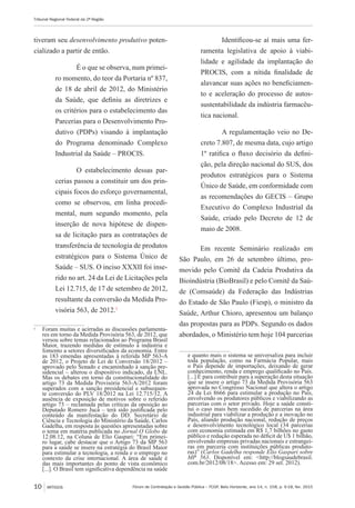 Fórum de Contratação e Gestão Pública – FCGP, Belo Horizonte, ano 14, n. 158, p. 9-18, fev. 2015
Tribunal Regional Federal da 2ª Região
10 ARTIGOS
tiveram seu desenvolvimento produtivo poten-
cializado a partir de então.
É o que se observa, num primei-
ro momento, do teor da Portaria nº 837,
de 18 de abril de 2012, do Ministério
da Saúde, que definiu as diretrizes e
os critérios para o estabelecimento das
Parcerias para o Desenvolvimento Pro-
dutivo (PDPs) visando à implantação
do Programa denominado Complexo
Industrial da Saúde – PROCIS.
O estabelecimento dessas par-
cerias passou a constituir um dos prin-
cipais focos do esforço governamental,
como se observou, em linha procedi-
mental, num segundo momento, pela
inserção de nova hipótese de dispen-
sa de licitação para as contratações de
transferência de tecnologia de produtos
estratégicos para o Sistema Único de
Saúde – SUS. O inciso XXXII foi inse-
rido no art. 24 da Lei de Licitações pela
Lei 12.715, de 17 de setembro de 2012,
resultante da conversão da Medida Pro-
visória 563, de 2012.1
1
	 Foram muitas e acirradas as discussões parlamenta-
res em torno da Medida Provisória 563, de 2012, que
versou sobre temas relacionados ao Programa Brasil
Maior, trazendo medidas de estímulo à indústria e
fomento a setores diversificados da economia. Entre
as 183 emendas apresentadas à referida MP 563-A
de 2012, o Projeto de Lei de Conversão 18/2012 –
aprovado pelo Senado e encaminhado à sanção pre-
sidencial – alterou o dispositivo indicado, da LNL.
Mas os debates em torno da constitucionalidade do
artigo 73 da Medida Provisória 563-A/2012 foram
superados com a sanção presidencial e subsequen-
te conversão do PLV 18/2012 na Lei 12.715/12. A
ausência de exposição de motivos sobre o referido
artigo 73 – reclamada pelas críticas da oposição ao
Deputado Romero Jucá – terá sido justificada pelo
conteúdo da manifestação do DD. Secretário de
Ciência e Tecnologia do Ministério da Saúde, Carlos
Gadelha, em resposta às questões apresentadas sobre
o tema em matéria publicada no Jornal O Globo de
12.08.12, na Coluna de Elio Gaspari: “Em primei-
ro lugar, cabe destacar que o Artigo 73 da MP 563
para a saúde se insere na estratégia do Brasil Maior
para estimular a tecnologia, a renda e o emprego no
contexto da crise internacional. A área de saúde é
das mais importantes do ponto de vista econômico
[...]. O Brasil tem significativa dependência na saúde
Identificou-se aí mais uma fer-
ramenta legislativa de apoio à viabi-
lidade e agilidade da implantação do
PROCIS, com a nítida finalidade de
alavancar suas ações no beneficiamen-
to e aceleração do processo de autos-
sustentabilidade da indústria farmacêu-
tica nacional.
A regulamentação veio no De-
creto 7.807, de mesma data, cujo artigo
1º ratifica o fluxo decisório da defini-
ção, pela direção nacional do SUS, dos
produtos estratégicos para o Sistema
Único de Saúde, em conformidade com
as recomendações do GECIS – Grupo
Executivo do Complexo Industrial da
Saúde, criado pelo Decreto de 12 de
maio de 2008.
Em recente Seminário realizado em
São Paulo, em 26 de setembro último, pro-
movido pelo Comitê da Cadeia Produtiva da
Bioindústria (BioBrasil) e pelo Comitê da Saú-
de (Comsaúde) da Federação das Indústrias
do Estado de São Paulo (Fiesp), o ministro da
Saúde, Arthur Chioro, apresentou um balanço
das propostas para as PDPs. Segundo os dados
abordados, o Ministério tem hoje 104 parcerias
e quanto mais o sistema se universaliza para incluir
toda população, como na Farmácia Popular, mais
o País depende de importações, deixando de gerar
conhecimento, renda e emprego qualificado no País.
[...] É para contribuir para a superação desta situação
que se insere o artigo 73 da Medida Provisória 563
aprovada no Congresso Nacional que altera o artigo
24 da Lei 8666 para estimular a produção no País,
envolvendo os produtores públicos e viabilizando as
parcerias com o setor privado. Hoje a saúde consti-
tui o caso mais bem sucedido de parcerias na área
industrial para viabilizar a produção e a inovação no
País, aliando produção nacional, redução de preços
e desenvolvimento tecnológico local (34 parcerias
com economia estimada em R$ 1,7 bilhões no gasto
público e redução esperada no déficit de U$ 1 bilhão,
envolvendo empresas privadas nacionais e estrangei-
ras em parceria com instituições públicas produto-
ras)” (Carlos Gadelha responde Elio Gaspari sobre
MP 563. Disponível em: <http://blogsaudebrasil.
com.br/2012/08/18>. Acesso em: 29 set. 2012).
 