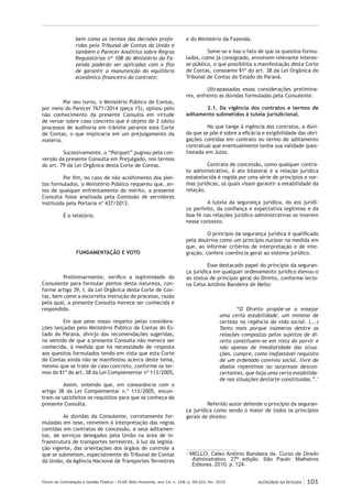Fórum de Contratação e Gestão Pública – FCGP, Belo Horizonte, ano 14, n. 158, p. 99-103, fev. 2015
﻿
ACÓRDÃOS NA ÍNTEGRA 101
bem como os termos das decisões profe-
ridas pelo Tribunal de Contas da União e
também o Parecer Analítico sobre Regras
Regulatórias nº 108 do Ministério da Fa-
zenda poderão ser aplicadas com o fito
de garantir a manutenção do equilíbrio
econômico financeiro do contrato;
Por seu turno, o Ministério Público de Contas,
por meio do Parecer 7671/2014 (peça 15), opinou pelo
não conhecimento da presente Consulta em virtude
de versar sobre caso concreto que é objeto de 2 (dois)
processos de auditoria em trâmite perante esta Corte
de Contas, o que implicaria em um prejulgamento da
matéria.
Sucessivamente, o “Parquet” pugnou pela con-
versão da presente Consulta em Prejulgado, nos termos
do art. 79 da Lei Orgânica desta Corte de Contas.
Por fim, no caso de não acolhimento dos plei-
tos formulados, o Ministério Público requereu que, an-
tes de qualquer enfrentamento de mérito, a presente
Consulta fosse analisada pela Comissão de servidores
instituída pela Portaria nº 437/2013.
É o relatório.
FUNDAMENTAÇÃO E VOTO
Preliminarmente, verifico a legitimidade do
Consulente para formular pleitos desta natureza, con-
forme artigo 39, I, da Lei Orgânica desta Corte de Con-
tas, bem como a escorreita instrução do processo, razão
pela qual, a presente Consulta merece ser conhecida e
respondida.
Em que pese nosso respeito pelas considera-
ções lançadas pelo Ministério Público de Contas do Es-
tado do Paraná, divirjo das recomendações sugeridas,
no sentido de que a presente Consulta não merece ser
conhecida, à medida que há necessidade de resposta
aos quesitos formulados tendo em vista que esta Corte
de Contas ainda não se manifestou acerca deste tema,
mesmo que se trate de caso concreto, conforme os ter-
mos do §1º do art. 38 da Lei Complementar nº 113/2005,
Assim, entendo que, em consonância com o
artigo 38 da Lei Complementar n.º 113/2005, encon-
tram-se satisfeitos os requisitos para que se conheça da
presente Consulta.
As dúvidas da Consulente, corretamente for-
muladas em tese, remetem à interpretação das regras
contidas em contratos de concessão, e seus aditamen-
tos, de serviços delegados pela União na área de in-
fraestrutura de transportes terrestres, à luz da legisla-
ção vigente, das orientações dos órgãos de controle a
que se submetem, especialmente do Tribunal de Contas
da União, da Agência Nacional de Transportes Terrestres
e do Ministério da Fazenda.
Some-se a isso o fato de que os quesitos formu-
lados, como já consignado, envolvem relevante interes-
se público, o que possibilita a manifestação desta Corte
de Contas, consoante §1º do art. 38 da Lei Orgânica do
Tribunal de Contas do Estado do Paraná.
Ultrapassadas essas considerações prelimina-
res, enfrento as dúvidas formuladas pela Consulente.
2.1. Da vigência dos contratos e termos de
aditamento submetidos à tutela jurisdicional.
No que tange à vigência dos contratos, a dúvi-
da que se põe é sobre a eficácia e exigibilidade das obri-
gações contidas em contrato ou termo de aditamento
contratual que eventualmente tenha sua validade ques-
tionada em Juízo.
Contrato de concessão, como qualquer contra-
to administrativo, é ato bilateral e a relação jurídica
estabelecida é regida por uma série de princípios e nor-
mas jurídicas, os quais visam garantir a estabilidade da
relação.
A tutela da segurança jurídica, do ato jurídi-
co perfeito, da confiança e expectativa legítimas e da
boa-fé nas relações jurídico-administrativas se inserem
nesse contexto.
O princípio da segurança jurídica é qualificado
pela doutrina como um princípio nuclear na medida em
que, ao informar critérios de interpretação e de inte-
gração, confere coerência geral ao sistema jurídico.
Esse destacado papel do princípio da seguran-
ça jurídica em qualquer ordenamento jurídico elevou-o
ao status de princípio geral do Direito, conforme lecio-
na Celso Antônio Bandeira de Mello:
“O Direito propõe-se a ensejar
uma certa estabilidade, um mínimo de
certeza na regência da vida social. (...)
Tanto mais porque inúmeras dentre as
relações compostas pelos sujeitos de di-
reito constituem-se em vista do porvir e
não apenas de imediatidade das situa-
ções, cumpre, como inafastável requisito
de um ordenado convívio social, livre de
abalos repentinos ou surpresas descon-
certantes, que haja uma certa estabilida-
de nas situações destarte constituídas.”.1
Referido autor defende o princípio da seguran-
ça jurídica como sendo o maior de todos os princípios
gerais de direito:
1
MELLO, Celso Antônio Bandeira de. Curso de Direito
Administrativo. 27ª edição. São Paulo: Malheiros
Editores, 2010, p. 124.
 