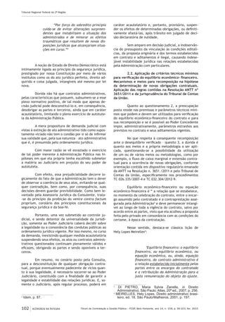 Fórum de Contratação e Gestão Pública – FCGP, Belo Horizonte, ano 14, n. 158, p. 99-103, fev. 2015
Tribunal Regional Federal da 2ª Região
102 ACÓRDÃOS NA ÍNTEGRA
“Por força do sobredito princípio
cuida-se de evitar alterações surpreen-
dentes que instabilizem a situação dos
administrados e de minorar os efeitos
traumáticos que resultem de novas dis-
posições jurídicas que alcançariam situa-
ções em curso.”2
A noção de Estado de Direito Democrático está
intimamente ligada ao princípio da segurança jurídica,
prestigiado por nossa Constituição por meio de vários
institutos como os do ato jurídico perfeito, direito ad-
quirido e coisa julgada, intangíveis até mesmo por lei
nova.
Dúvida não há que contratos administrativos,
pelas características que possuem, subsumem-se a esse
plexo normativo positivo, de tal modo que apenas de-
cisão judicial pode desconstituí-lo e, em consequência,
desobrigar as partes e terceiros, ainda que em caráter
acautelatório, limitando o pleno exercício de autotute-
la da Administração Pública.
A mera propositura de demanda judicial com
vistas à extinção de ato administrativo tido como supos-
tamente viciado não tem o condão por si só de infirmar
sua validade que, pela sua natureza – ato administrativo
que é, é presumida pelo ordenamento jurídico.
Com maior razão se vê esvaziado o exercício
de tal poder inerente à Administração Pública nas hi-
póteses em que ela própria tenha escolhido submeter
a matéria ao Judiciário em prejuízo do seu poder de
autotutela.
Com efeito, essa prejudicialidade decorre lo-
gicamente do fato de que a Administração tem o dever
de observar a coerência de seus atos, evitando-se qual-
quer contradição, bem como, por consequência, suas
decisões devem guardar previsibilidade. Como bem le-
vantado pela Assessoria Jurídica da Consulente, trata-
-se do princípio da proibição do venire contra factum
proprium, corolário dos princípios constitucionais da
segurança jurídica e da boa-fé.
Portanto, uma vez submetido ao controle ju-
dicial, e sendo detentor da universalidade da jurisdi-
ção, somente ao Poder Judiciário caberá decidir sobre
a legalidade ou a consonância das condutas públicas ao
ordenamento jurídico vigente. Por isso mesmo, no curso
da demanda, inexistindo qualquer medida acautelatória
suspendendo seus efeitos, os atos ou contratos adminis-
trativos questionados continuam plenamente válidos e
eficazes, obrigando as partes e sendo oponíveis a ter-
ceiros.
Em resumo, no cenário posto pela Consulta,
para a desconstituição de qualquer obrigação contra-
tual, porque eventualmente padecente de vícios quan-
to à sua legalidade, é necessário socorrer-se ao Poder
Judiciário, constituído com a finalidade de garantir a
legalidade e estabilidade das relações jurídicas. E, so-
mente o Judiciário, após regular processo, poderá em
2
Idem. p. 87.
caráter acautelatório e, portanto, provisório, suspen-
der os efeitos de determinadas obrigações, ou definiti-
vamente afastá-las, após trânsito em julgado de deci-
são declaratória de nulidade.
Sem amparo em decisão judicial, a inobservân-
cia do pressuposto da vinculação às condições editalí-
cias, da proposta originária e dos termos estabelecidos
em contrato e aditamentos é ilegal, causando indese-
jável instabilidade jurídica nas relações estabelecidas
pela Administração com particulares.
2.2. Aplicação de critérios técnicos mínimos
para verificação do equilíbrio econômico- financeiro.
Mecanismos e meios para recomposição na hipótese
da determinação de novas obrigações contratuais.
Aplicação das regras contidas na Resolução ANTT nº
3651/2011 e da jurisprudência do Tribunal de Contas
da União.
Quanto ao questionamento 2, a preocupação
posta reside nas premissas e parâmetros técnicos míni-
mos que podem e devem ser utilizados para verificação
do equilíbrio econômico-financeiro do contrato e para
sua recomposição e se é possível ao Poder Concedente
impor, administrativamente, parâmetros estranhos aos
previstos no contrato e seus aditamentos vigentes.
No que respeita à consequente recomposição
ante o desequilíbrio verificado – quesito 3, a dúvida é
quanto aos meios e a própria metodologia a ser apli-
cada, questionando-se a possibilidade da utilização
de um ou de vários meios ou metodologias, como por
exemplo, o fluxo de caixa marginal e extensão contra-
tual para a ocorrência de novas obrigações, conforme
orientação contida em dispositivo regulatório emanado
da ANTT na Resolução n. 3651 /2011 e pelo Tribunal de
Contas da União, especificamente nos procedimentos
TC 026.335/2007-4 e TC 032.304/2012-9.
Equilíbrio econômico-financeiro ou equação
econômico-financeira é “ a relação que se estabelece,
no momento da celebração do contrato, entre o encar-
go assumido pelo contratado e a contraprestação asse-
gurada pela Administração3
e deve permanecer intangí-
vel ao longo de toda a vigência do contrato, salvo por
acordo entre as partes, visto que ela acolheu a proposta
feita pelo privado em consonância com as condições do
certame, à época da contratação.
Nesse sentido, destaca-se clássica lição de
Hely Lopes Meirelles4
:
‘Equilíbrio financeiro: o equilíbrio
financeiro, ou equilíbrio econômico, ou
equação econômica, ou, ainda, equação
financeira, do contrato administrativo é
a relação estabelecida inicialmente pelas
partes entre os encargos do contratado
e a retribuição da Administração para a
justa remuneração do objeto do ajuste.
3
DI PIETRO, Maria Sylvia Zanella, in Direito
Administrativo, São Paulo: Atlas, 20ª ed., 2007, p. 256.
4
MEIRELLES, Hely Lopes. Direito administrativo brasi-
leiro. ed. 18, São Paulo/Malheiros, 2001, p. 197.
 