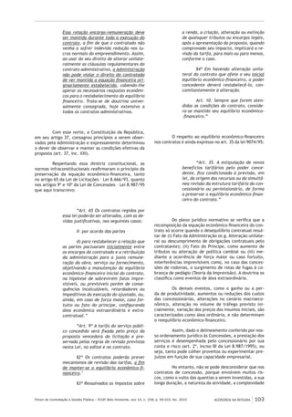 Fórum de Contratação e Gestão Pública – FCGP, Belo Horizonte, ano 14, n. 158, p. 99-103, fev. 2015
﻿
ACÓRDÃOS NA ÍNTEGRA 103
Essa relação encargo-remuneração deve
ser mantida durante toda a execução do
contrato, a fim de que o contratado não
venha a sofrer indevida redução nos lu-
cros normais do empreendimento. Assim,
ao usar do seu direito de alterar unilate-
ralmente as cláusulas regulamentares do
contrato administrativo, a Administração
não pode violar o direito do contratado
de ver mantida a equação financeira ori-
ginariamente estabelecida, cabendo-lhe
operar os necessários reajustes econômi-
cos para o restabelecimento do equilíbrio
financeiro. Trata-se de doutrina univer-
salmente consagrada, hoje extensiva a
todos os contratos administrativos.
Com esse norte, a Constituição da República,
em seu artigo 37, consagrou princípios a serem obser-
vados pela Administração e expressamente determinou
o dever de observar e manter as condições efetivas da
proposta (art. 37, inc. XXI).
Respeitando essa diretriz constitucional, as
normas infraconstitucionais reafirmaram o princípio da
preservação da equação econômico-financeira, tanto
no artigo 65 da Lei de Licitações – Lei 8.666/93, quanto
nos artigos 9º e 10º da Lei de Concessões – Lei 8.987/95
que aqui transcrevo:
“Art. 65 Os contratos regidos por
essa lei poderão ser alterados, com as de-
vidas justificativas, nos seguintes casos:
II- por acordo das partes
d) para restabelecer a relação que
as partes pactuaram inicialmente entre
os encargos do contratado e a retribuição
da administração para a justa remune-
ração da obra, serviço ou fornecimento,
objetivando a manutenção do equilíbrio
econômico-financeiro inicial do contrato,
na hipótese de sobrevirem fatos impre-
visíveis, ou previsíveis porém de conse-
quências incalculáveis, retardadores ou
impeditivos da execução do ajustado, ou,
ainda, em caso de força maior, caso for-
tuito ou fato do príncipe, configurando
álea econômica extraordinária e extra-
contratual.”
“Art. 9º A tarifa do serviço públi-
co concedido será fixada pelo preço da
proposta vencedora da licitação e pre-
servada pelas regras de revisão previstas
nesta Lei, no edital e no contrato.
§2º Os contratos poderão prever
mecanismos de revisão das tarifas, a fim
de manter-se o equilíbrio econômico-fi-
nanceiro.’
§3º Ressalvados os impostos sobre
a renda, a criação, alteração ou extinção
de quaisquer tributos ou encargos legais,
após a apresentação da proposta, quando
comprovado seu impacto, implicará a re-
visão da tarifa, para mais ou para menos,
conforme o caso.
§4º Em havendo alteração unila-
teral do contrato que afete o seu inicial
equilíbrio econômico-financeiro, o poder
concedente deverá restabelecê-lo, con-
comitantemente à alteração.
Art. 10. Sempre que forem aten-
didas as condições do contrato, conside-
ra-se mantido seu equilíbrio econômico-
-financeiro.”
O respeito ao equilíbrio econômico-financeiro
nos contratos é ainda expresso no art. 35 da lei 9074/95:
“Art. 35. A estipulação de novos
benefícios tarifários pelo poder conce-
dente, fica condicionada à previsão, em
lei, da origem dos recursos ou da simultâ-
nea revisão da estrutura tarifária do con-
cessionário ou permissionário, de forma
a preservar o equilíbrio econômico-finan-
ceiro do contrato.”
Do plexo jurídico normativo se verifica que a
recomposição da equação econômico-financeira do con-
trato só ocorre quando o desequilíbrio contratual resul-
tar de (i) Fato da Administração (e.g. Alteração unilate-
ral ou descumprimento de obrigações contratuais pelo
contratante); (ii) Fato do Príncipe, como aumento de
tributos ou alteração de política cambial ou (iii) me-
diante a ocorrência de força maior ou caso fortuito,
interferências imprevisíveis como, no caso das conces-
sões de rodovias, o surgimento de rotas de fugas à co-
brança de pedágio (Teoria da Imprevisão). A doutrina os
classifica como eventos de álea extraordinária.
Os demais eventos, como o ganho ou a per-
da de produtividade, aumentos ou reduções dos custos
das concessionárias, alterações no cenário macroeco-
nômico, alteração no volume de tráfego previsto ini-
cialmente, variação dos preços dos insumos iniciais, são
caracterizados como álea ordinária, e não determinam
o reequilíbrio econômico-financeiro.
Assim, dado o delineamento conferido por nos-
so ordenamento jurídico às Concessões, a prestação dos
serviços é desempenhada pelo concessionário por sua
conta e risco (art. 2º, inciso III da Lei 8.987/1995), ou
seja, tanto pode colher proveitos ou experimentar pre-
juízos em função de sua capacidade empresarial.
No entanto, não se pode desconsiderar que nos
contratos de concessão, porque envolvem muitos ris-
cos, como o vulto das quantias a serem investidas, a sua
longa duração, a natureza da atividade, a complexidade
 