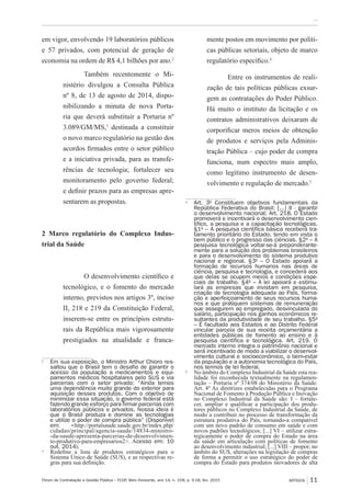Fórum de Contratação e Gestão Pública – FCGP, Belo Horizonte, ano 14, n. 158, p. 9-18, fev. 2015
﻿...
ARTIGOS 11
em vigor, envolvendo 19 laboratórios públicos
e 57 privados, com potencial de geração de
economia na ordem de R$ 4,1 bilhões por ano.2
Também recentemente o Mi-
nistério divulgou a Consulta Pública
nº 8, de 13 de agosto de 2014, dispo-
nibilizando a minuta de nova Porta-
ria que deverá substituir a Portaria nº
3.089/GM/MS,3
destinada a constituir
o novo marco regulatório na gestão dos
acordos firmados entre o setor público
e a iniciativa privada, para as transfe-
rências de tecnologia; fortalecer seu
monitoramento pelo governo federal;
e definir prazos para as empresas apre-
sentarem as propostas.
2 Marco regulatório do Complexo Indus-
trial da Saúde
O desenvolvimento científico e
tecnológico, e o fomento do mercado
interno, previstos nos artigos 3º, inciso
II, 218 e 219 da Constituição Federal,
inserem-se entre os princípios estrutu-
rais da República mais vigorosamente
prestigiados na atualidade e franca-
2
	 Em sua exposição, o Ministro Arthur Chioro res-
saltou que o Brasil tem o desafio de garantir o
acesso da população a medicamentos e equi-
pamentos médicos hospitalares pelo SUS e via
parcerias com o setor privado: “Ainda temos
uma dependência muito grande do exterior para
aquisição desses produtos. Com o objetivo de
minimizar essa situação, o governo federal está
fazendo grande esforço para firmar parcerias com
laboratórios públicos e privados. Nossa ideia é
que o Brasil produza e domine as tecnologias
e utilize o poder de compra pública” (Disponível
em: <http://portalsaude.saude.gov.br/index.php/
cidadao/principal/agencia-saude/14834-ministro-
-da-saude-apresenta-parcerias-de-desenvolvimen-
to-produtivo-para-empresarios2>. Acesso em: 10
out. 2014).
3
	 Redefine a lista de produtos estratégicos para o
Sistema Único de Saúde (SUS), e as respectivas re-
gras para sua definição.
mente postos em movimento por políti-
cas públicas setoriais, objeto de marco
regulatório específico.4
Entre os instrumentos de reali-
zação de tais políticas públicas exsur-
gem as contratações do Poder Público.
Há muito o instituto da licitação e os
contratos administrativos deixaram de
corporificar meros meios de obtenção
de produtos e serviços pela Adminis-
tração Pública – cujo poder de compra
funciona, num espectro mais amplo,
como legítimo instrumento de desen-
volvimento e regulação de mercado.5
4
	 Art. 3º Constituem objetivos fundamentais da
República Federativa do Brasil: [...] II - garantir
o desenvolvimento nacional; Art. 218. O Estado
promoverá e incentivará o desenvolvimento cien-
tífico, a pesquisa e a capacitação tecnológicas.
§1º – A pesquisa científica básica receberá tra-
tamento prioritário do Estado, tendo em vista o
bem público e o progresso das ciências. §2º – A
pesquisa tecnológica voltar-se-á preponderante-
mente para a solução dos problemas brasileiros
e para o desenvolvimento do sistema produtivo
nacional e regional. §3º – O Estado apoiará a
formação de recursos humanos nas áreas de
ciência, pesquisa e tecnologia, e concederá aos
que delas se ocupem meios e condições espe-
ciais de trabalho. §4º – A lei apoiará e estimu-
lará as empresas que invistam em pesquisa,
criação de tecnologia adequada ao País, forma-
ção e aperfeiçoamento de seus recursos huma-
nos e que pratiquem sistemas de remuneração
que assegurem ao empregado, desvinculada do
salário, participação nos ganhos econômicos re-
sultantes da produtividade de seu trabalho. §5º
– É facultado aos Estados e ao Distrito Federal
vincular parcela de sua receita orçamentária a
entidades públicas de fomento ao ensino e à
pesquisa científica e tecnológica. Art. 219. O
mercado interno integra o patrimônio nacional e
será incentivado de modo a viabilizar o desenvol-
vimento cultural e socioeconômico, o bem-estar
da população e a autonomia tecnológica do País,
nos termos de lei federal.
5
	 No âmbito do Complexo Industrial da Saúde esta rea-
lidade foi reconhecida textualmente na regulamen-
tação – Portaria nº 374/08 do Ministério da Saúde:
Art. 4º As diretrizes estabelecidas para o Programa
Nacional de Fomento à Produção Pública e Inovação
no Complexo Industrial da Saúde são: I – fortale-
cer, ampliar e qualificar a participação dos produ-
tores públicos no Complexo Industrial da Saúde, de
modo a contribuir no processo de transformação da
estrutura produtiva do País, tornando-a compatível
com um novo padrão de consumo em saúde e com
novos padrões tecnológicos; [...] VI – utilizar estra-
tegicamente o poder de compra do Estado na área
da saúde em articulação com políticas de fomento
ao desenvolvimento industrial; [...] VIII – propor, no
âmbito do SUS, alterações na legislação de compras
de forma a permitir o uso estratégico do poder de
compra do Estado para produtos inovadores de alta
 