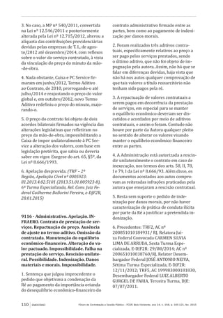 Fórum de Contratação e Gestão Pública – FCGP, Belo Horizonte, ano 14, n. 158, p. 105-121, fev. 2015110 EMENTÁRIO
3. No caso, a MP nº 540/2011, convertida
na Lei nº 12.546/2011 e posteriormente
alterada pela Lei nº 12.715/2012, alterou a
alíquota das contribuições previdenciárias
devidas pelas empresas de T. I., de agos-
to/2012 até dezembro/2014, com reflexos
sobre o valor do serviço contratado, à vista
da vinculação do preço do minuto da mão-
-de-obra.
4. Nada obstante, Caixa e PC Service fir-
maram em junho/2012, Termo Aditivo
ao Contrato, de 2010, prorrogando-o até
julho/2014 e reajustando o preço do valor
global e, em outubro/2012, novo Termo
Aditivo redefiniu o preço do minuto, majo-
rando-o.
5. O preço do contrato foi objeto de dois
acordos bilaterais firmados na vigência das
alterações legislativas que refletiram no
preço da mão-de-obra, impossibilitando a
Caixa de impor unilateralmente à PC Ser-
vice a alteração dos valores, com base em
legislação pretérita, que sabia ou deveria
saber em vigor. Exegese do art. 65, §5º, da
Lei nº 8.666/1993.
6. Apelação desprovida. (TRF – 2ª
Região, Apelação Cível nº 0005923-
81.2013.4.02.5101 (2013.51.01.005923-8),
6ª Turma Especializada, Rel. Conv. Juiz Fe-
deral Guilherme Bollorini Pereira, e-DJF2R,
28.01.2015)
9116 - Administrativo. Apelação. IN-
FRAERO. Contrato de prestação de ser-
viços. Repactuação do preço. Ausência
de ajuste no termo aditivo. Omissão da
contratada. Manutenção do equilíbrio
econômico-financeiro. Alteração do va-
lor pactuado. Impossibilidade. Falha na
prestação do serviço. Rescisão unilate-
ral. Possibilidade. Indenização. Danos
materiais e morais. Impossibilidade.
1. Sentença que julgou improcedente o
pedido que objetivava a condenação da
Ré ao pagamento da importância oriunda
do desequilíbrio econômico-financeiro do
contrato administrativo firmado entre as
partes, bem como ao pagamento de indeni-
zação por danos morais.
2. Foram realizados três aditivos contra-
tuais, especificamente relativos ao preço a
ser pago pelos serviços prestados, sendo
o último aditivo, que não foi objeto de im-
pugnação pela autora. Assim, não há que se
falar em diferenças devidas, haja vista que
não há nos autos qualquer comprovação de
que tais valores a título ressarcitório não
tenham sido pagos pela ré.
3. A repactuação de valores contratuais a
serem pagos em decorrência da prestação
de serviços, em especial para se manter
o equilíbrio econômico deveriam ser dis-
cutidos e acordados por meio de aditivos
contratuais, e assim o foram. Contudo não
houve por parte da Autora qualquer pleito
no sentido de alterar os valores visando
manter o equilíbrio econômico financeiro
entre as partes.
4. A Administração está autorizada a rescin-
dir unilateralmente o contrato em caso de
inexecução, nos termos dos arts. 58, II, 78,
I e 79, I da Lei nº 8.666/93. Além disso, os
documentos acostados aos autos compro-
vam as reiteradas infrações praticadas pela
autora que ensejaram a rescisão contratual.
5. Resta sem suporte o pedido de inde-
nização por danos morais, por não haver
caracterização de prática de conduta ilícita
por parte da Ré a justificar a pretendida in-
denização.
6. Precedentes: TRF2, AC nº
200851010184931/ RJ, Relatora Juí-
za Federal Convocada CARMEN SILVIA
LIMA DE ARRUDA, Sexta Turma Espe-
cializada, E-DJF2R: 29/08/2014; AC nº
200651010038760/RJ, Relator Desem-
bargador Federal JOSÉ ANTONIO NEIVA,
Sétima Turma Especializada, E-DJF2R:
12/11/2012; TRF5, AC 199983000181830,
Desembargador Federal LUIZ ALBERTO
GURGEL DE FARIA, Terceira Turma, DJE:
07/07/2011.
 