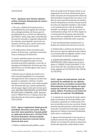 Fórum de Contratação e Gestão Pública – FCGP, Belo Horizonte, ano 14, n. 158, p. 105-121, fev. 2015 EMENTÁRIO 113
18/12/2014)
9121 - Apelação cível. Direito adminis-
trativo. Licitação. Manutenção de contra-
to. Indenização.
1. No caso, o Edital da licitação previa a
possibilidade de prorrogação do contrato,
não a obrigatoriedade, de forma que tal
possibilidade fica a critério da Administra-
ção Pública. Ainda, logo após a distribuição
da ação foi assinado o segundo aditamento
do contrato, prorrogando o prazo de con-
tratação, de forma que a parte autora per-
deu o objeto da ação nesse ponto.
2. Os aditamentos foram assinados pela
partes, de forma que a apelante concordou
com as mudanças de itinerário.
3. A parte apelada juntou aos autos com-
provantes de pagamento pelo serviço
prestado pela parte apelante e essa não os
impugnou devidamente, de forma que não
demonstrou ser devido algum valor em ra-
zão do contrato.
4. Mesmo que se admita que tenha ocor-
rido eventual ilegalidade na contratação
emergencial de outra empresa, tal fato não
garante ao apelante o direito a receber
qualquer ressarcimento, mais ainda quando
não demonstrado que a parte apelada dei-
xou de pagar algum valor pelo serviço pres-
tado. NEGADO PROVIMENTO AO RECURSO
DE APELAÇÃO. UNÂNIME. (TJRS, Apelação
Cível nº 70061791133, 2ª Câmara Cível, Rel.
João Barcelos de Souza Junior, Julgado em
18/12/2014)
9122 - Agravo regimental. Duplo grau de
jurisdição. Reexame necessário. Apela-
ção cível. Ação monitória. Fazenda públi-
ca. Aplicação do Decreto n. 20.910/1932.
Processo licitatório. Desnecessidade.
Ausência de interesse recursal. Inexis-
tência de fato novo.
1. Defeso à administração pública, a pre-
texto de ausência de licitação, furtar-se ao
pagamento de serviços efetivamente pres-
tados sob pena de enriquecimento ilícito do
Ente Estadual. Comprovado nos autos o cré-
dito do autor pelo fornecimento de medica-
mentos hospitalares ao Ente Estatal através
de notas de empenho emitidas e não tendo
o réu juntado provas a fim de modificar,
impedir ou extinguir o direito do autor ao
recebimento (artigo 333, II, CPC), impõe-se
a manutenção da sentença, não havendo
que se falar em nulidade de contrato verbal
administrativo celebrado entre as partes.
2. Tese manifestamente inadmissível, re-
dunda em ausência de interesse recursal.
3. Evidenciada a ausência de elemento ou
fato novo no agravo regimental que induza
à reconsideração do julgador, mister se faz
a manutenção da decisão singular.
4. AGRAVO REGIMENTAL CONHECIDO E
DESPROVIDO. (TJGO, Duplo Grau de Juris-
dição nº 195838-76.2012.8.09.0051, 5ª Câ-
mara Cível, Rel. Des. Geraldo Goncalves da
Costa, julgado em 23/10/2014, DJe 1660 de
31/10/2014)
9123 - Agravo de instrumento. Ação de-
claratória de nulidade de ato adminis-
trativo. Recurso secundum eventum litis.
Determinação de prorrogação de repac-
tuação de contrato em antecipação de
tutela. Aditivo. Previsão na Lei 8.666/93
no edital e no contrato. Possibilidade.
1. A vedação de concessão de tutela anteci-
pada em desfavor da Fazenda Pública não
é absoluta, podendo ser relativizada à luz
das circunstâncias do caso concreto. Sendo
possível quando patente o direito material
invocado, seja pela previsão legal, ou pelo
disposto na relação contratual entabulada
entre esta e a contratada;
2. Agravo de Instrumento é um recurso se-
cundum eventum litis, devendo o Tribunal
limitar-se ao exame do acerto ou desacerto
da decisão agravada, sendo defeso extra-
 