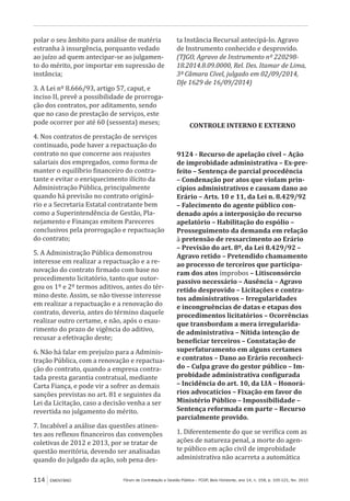 Fórum de Contratação e Gestão Pública – FCGP, Belo Horizonte, ano 14, n. 158, p. 105-121, fev. 2015114 EMENTÁRIO
polar o seu âmbito para análise de matéria
estranha à insurgência, porquanto vedado
ao juízo ad quem antecipar-se ao julgamen-
to do mérito, por importar em supressão de
instância;
3. A Lei nº 8.666/93, artigo 57, caput, e
inciso II, prevê a possibilidade de prorroga-
ção dos contratos, por aditamento, sendo
que no caso de prestação de serviços, este
pode ocorrer por até 60 (sessenta) meses;
4. Nos contratos de prestação de serviços
continuado, pode haver a repactuação do
contrato no que concerne aos reajustes
salariais dos empregados, como forma de
manter o equilíbrio financeiro do contra-
tante e evitar o enriquecimento ilícito da
Administração Pública, principalmente
quando há previsão no contrato originá-
rio e a Secretaria Estatal contratante bem
como a Superintendência de Gestão, Pla-
nejamento e Finanças emitem Pareceres
conclusivos pela prorrogação e repactuação
do contrato;
5. A Administração Pública demonstrou
interesse em realizar a repactuação e a re-
novação do contrato firmado com base no
procedimento licitatório, tanto que outor-
gou os 1º e 2º termos aditivos, antes do tér-
mino deste. Assim, se não tivesse interesse
em realizar a repactuação e a renovação do
contrato, deveria, antes do término daquele
realizar outro certame, e não, após o exau-
rimento do prazo de vigência do aditivo,
recusar a efetivação deste;
6. Não há falar em prejuízo para a Adminis-
tração Pública, com a renovação e repactua-
ção do contrato, quando a empresa contra-
tada presta garantia contratual, mediante
Carta Fiança, e pode vir a sofrer as demais
sanções previstas no art. 81 e seguintes da
Lei da Licitação, caso a decisão venha a ser
revertida no julgamento do mérito.
7. Incabível a análise das questões atinen-
tes aos reflexos financeiros das convenções
coletivas de 2012 e 2013, por se tratar de
questão meritória, devendo ser analisadas
quando do julgado da ação, sob pena des-
ta Instância Recursal antecipá-lo. Agravo
de Instrumento conhecido e desprovido.
(TJGO, Agravo de Instrumento nº 220298-
18.2014.8.09.0000, Rel. Des. Itamar de Lima,
3ª Câmara Cível, julgado em 02/09/2014,
DJe 1629 de 16/09/2014)
CONTROLE INTERNO E EXTERNO
9124 - Recurso de apelação cível – Ação
de improbidade administrativa – Ex-pre-
feito – Sentença de parcial procedência
– Condenação por atos que violam prin-
cípios administrativos e causam dano ao
Erário – Arts. 10 e 11, da Lei n. 8.429/92
– Falecimento do agente público con-
denado após a interposição do recurso
apelatório – Habilitação do espólio –
Prosseguimento da demanda em relação
à pretensão de ressarcimento ao Erário
– Previsão do art. 8º, da Lei 8.429/92 –
Agravo retido – Pretendido chamamento
ao processo de terceiros que participa-
ram dos atos ímprobos – Litisconsórcio
passivo necessário – Ausência – Agravo
retido desprovido – Licitações e contra-
tos administrativos – Irregularidades
e incongruências de datas e etapas dos
procedimentos licitatórios – Ocorrências
que transbordam a mera irregularida-
de administrativa – Nítida intenção de
beneficiar terceiros – Constatação de
superfaturamento em alguns certames
e contratos – Dano ao Erário reconheci-
do – Culpa grave do gestor público – Im-
probidade administrativa configurada
– Incidência do art. 10, da LIA – Honorá-
rios advocatícios – Fixação em favor do
Ministério Público – Impossibilidade –
Sentença reformada em parte – Recurso
parcialmente provido.
1. Diferentemente do que se verifica com as
ações de natureza penal, a morte do agen-
te público em ação civil de improbidade
administrativa não acarreta a automática
 