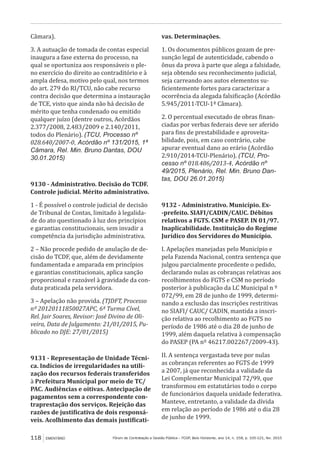 Fórum de Contratação e Gestão Pública – FCGP, Belo Horizonte, ano 14, n. 158, p. 105-121, fev. 2015118 EMENTÁRIO
Câmara).
3. A autuação de tomada de contas especial
inaugura a fase externa do processo, na
qual se oportuniza aos responsáveis o ple-
no exercício do direito ao contraditório e à
ampla defesa, motivo pelo qual, nos termos
do art. 279 do RI/TCU, não cabe recurso
contra decisão que determina a instauração
de TCE, visto que ainda não há decisão de
mérito que tenha condenado ou emitido
qualquer juízo (dentre outros, Acórdãos
2.377/2008, 2.483/2009 e 2.140/2011,
todos do Plenário). (TCU, Processo nº
028.640/2007-0, Acórdão nº 131/2015, 1ª
Câmara, Rel. Min. Bruno Dantas, DOU
30.01.2015)
9130 - Administrativo. Decisão do TCDF.
Controle judicial. Mérito administrativo.
1 - É possível o controle judicial de decisão
de Tribunal de Contas, limitado à legalida-
de do ato questionado à luz dos princípios
e garantias constitucionais, sem invadir a
competência da jurisdição administrativa.
2 – Não procede pedido de anulação de de-
cisão do TCDF, que, além de devidamente
fundamentada e amparada em princípios
e garantias constitucionais, aplica sanção
proporcional e razoável à gravidade da con-
duta praticada pela servidora.
3 – Apelação não provida. (TJDFT, Processo
nº 20120111850027APC, 6ª Turma Cível,
Rel. Jair Soares, Revisor: José Divino de Oli-
veira, Data de Julgamento: 21/01/2015, Pu-
blicado no DJE: 27/01/2015)
9131 - Representação de Unidade Técni-
ca. Indícios de irregularidades na utili-
zação dos recursos federais transferidos
à Prefeitura Municipal por meio de TC/
PAC. Audiências e oitivas. Antecipação de
pagamentos sem a correspondente con-
traprestação dos serviços. Rejeição das
razões de justificativa de dois responsá-
veis. Acolhimento das demais justificati-
vas. Determinações.
1. Os documentos públicos gozam de pre-
sunção legal de autenticidade, cabendo o
ônus da prova à parte que alega a falsidade,
seja obtendo seu reconhecimento judicial,
seja carreando aos autos elementos su-
ficientemente fortes para caracterizar a
ocorrência da alegada falsificação (Acórdão
5.945/2011-TCU-1ª Câmara).
2. O percentual executado de obras finan-
ciadas por verbas federais deve ser aferido
para fins de prestabilidade e aproveita-
bilidade, pois, em caso contrário, cabe
apurar eventual dano ao erário (Acórdão
2.910/2014-TCU-Plenário). (TCU, Pro-
cesso nº 018.486/2013-4, Acórdão nº
49/2015, Plenário, Rel. Min. Bruno Dan-
tas, DOU 26.01.2015)
9132 - Administrativo. Município. Ex-
-prefeito. SIAFI/CADIN/CAUC. Débitos
relativos a FGTS. CSM e PASEP. IN 01/97.
Inaplicabilidade. Instituição do Regime
Jurídico dos Servidores do Município.
I. Apelações manejadas pelo Município e
pela Fazenda Nacional, contra sentença que
julgou parcialmente procedente o pedido,
declarando nulas as cobranças relativas aos
recolhimentos do FGTS e CSM no período
posterior à publicação da LC Municipal n º
072/99, em 28 de junho de 1999, determi-
nando a exclusão das inscrições restritivas
no SIAFI/ CAUC/ CADIN, mantida a inscri-
ção relativa ao recolhimento ao FGTS no
período de 1986 até o dia 28 de junho de
1999, além daquela relativa à compensação
do PASEP (PA nº 46217.002267/2009-43).
II. A sentença vergastada teve por nulas
as cobranças referentes ao FGTS de 1999
a 2007, já que reconhecida a validade da
Lei Complementar Municipal 72/99, que
transformou em estatutários todo o corpo
de funcionários daquela unidade federativa.
Manteve, entretanto, a validade da dívida
em relação ao período de 1986 até o dia 28
de junho de 1999.
 