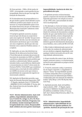 Fórum de Contratação e Gestão Pública – FCGP, Belo Horizonte, ano 14, n. 158, p. 105-121, fev. 2015 EMENTÁRIO 119
III. Esse período - 1986 a 28 de junho de
1999 - corresponde a outra gestão da mu-
nicipalidade, diversa da que ora rege São
Gonçalo do Amarante;
IV. O entendimento da jurisprudência é o
de que tendo o gestor atual adotado as pro-
vidências jurídicas para impor ao seu an-
tecessor as responsabilidades pelos erros
de ordem financeira, há que ser liberado o
Município das restrições cadastrais como
SIAFI/CAUC/CADIN.
V. O próprio apelante assevera, na peça
recursal que não deseja no corpo desta
ação uma espécie de “perdão” do que even-
tualmente for devido, mas tão somente ser
destinatário da benesse que é concedida
aos seus congêneres, desde que não seja
leniente com o anterior Prefeito omisso - é
a espécie.
VI. Aplicação, ao caso, das diretrizes na
Súmula 46 da Advocacia Geral da União
(“Será liberada da restrição decorrente da
inscrição do município no SIAFI ou CADIN
a prefeitura administrada pelo prefeito que
sucedeu o administrador faltoso, quando
tomadas todas as providências objetivando
o ressarcimento ao erário.”), bem assim da
Portaria PGFN nº 810/2009, que estabelece
normas para a inscrição de entes públicos
no CADIN, da mesma sorte que estatui a
possibilidade da suspensão do registro no
mencionado cadastro.
VII. Apelação do Município provida e ape-
lação da Fazenda Nacional improvida. (TRF
– 5ª Região, Apelação Cível nº 574981/RN
- 0008980-91.2011.4.05.8400, 4ª Turma, Rel.
Des. Federal Ivan Lira de Carvalho, DJE nº
15, 22.01.2015)
9133 - Direito Administrativo. Ação civil
pública. Improbidade administrativa.
Lei nº 8.429/92. Artigo 11, IV e VI. Pres-
tação de contas. Omissão. Programa ren-
da mínima. Gestão municipal anterior.
Irregularidade das contas. Responsabili-
dade solidária do novo gestor municipal.
Impossibilidade. Ausência de dolo. Im-
procedência da ação.
1. O apelante prestou esclarecimentos
quanto a repasses do exercício de 2000, não
logrando apresentar em relação ao exercí-
cio de 1999, ante a precariedade do mate-
rial à sua disposição.
2. Foi ofertada à r. Corte de Contas a relação
de 600 (seiscentas) famílias beneficiadas
com o programa, afirmando o apelante que,
diante de centenas de documentos compro-
batório de que cada família havia recebido
os valores devidos, estava à disposição do
TCU para o fim de, se necessário, extrair
cópias e remetê-las para aferição de que o
dinheiro gasto foi devidamente destinado a
essas famílias, com a sobra de R$ 3.557,68.
3. Não é dado à Administração exercer juí-
zo de valor da conduta do administrador,
em seu desfavor, julgando ilegalidade, sem
qualquer indício necessário de má-fé com
improbidade administrativa.
4. O que ressalta dos autos é que, de forma
inepta, restaram contas, e a caracterização
da boa fé está explicitada na própria inicial
do autor da ação.
5. “A má-fé, consoante cediço, é premissa
do ato ilegal e ímprobo e a ilegalidade só
adquire “status” de improbidade quando
a conduta antijurídica fere os princípios
constitucionais da Administração Pública
coadjuvados pela má-intenção do Adminis-
trador.” (STJ, REsp 1.159.746-RJ, Rel. Min.
Luiz Fux)
6. Apelação provida. Ação civil pública
improcedente. (TRF – 3ª Região, Apela-
ção Cível nº 0004452-74.2009.4.03.6125/
SP (2009.61.25.004452-7/SP), 4ª Turma,
Relª. Desª. Federal Marli Ferreira, DEJ nº 11,
16.01.2015)
9134 - Administrativo. Improbidade
administrativa. Aplicabilidade da Lei
8.429/1992 aos agentes políticos. Ex-
-prefeito. Ausência de prestação de con-
 