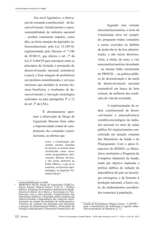 Fórum de Contratação e Gestão Pública – FCGP, Belo Horizonte, ano 14, n. 158, p. 9-18, fev. 2015
Tribunal Regional Federal da 2ª Região
12 ARTIGOS
Em nível legislativo, a efetiva-
ção do comando constitucional – de de-
senvolvimento, fortalecimento e autos-
sustentabilidade da indústria nacional
– recebeu consistente impulso, como
dito, na firme atuação do legislador in-
fraconstitucional, pela Lei 12.349/10,
regulamentada pelo Decreto nº 7.546
de 02/08/11, que alterou o art. 3º da
Lei nº 8.666/93 para introduzir entre os
princípios da licitação a promoção do
desenvolvimento nacional sustentável
(caput), e fixar margens de preferência
aos produtos manufaturados e serviços
nacionais que atendam às normas téc-
nicas brasileiras, e resultantes de de-
senvolvimento e inovação tecnológica
realizados no país (parágrafos 5º a 12
do art. 3º da LNL).
É absolutamente opor-
tuna a observação de Diogo de
Figueiredo Moreira Neto sobre
a impositividade estatal de cum-
primento dos comandos consti-
tucionais, ao afirmar que
como a Constituição não
contém normas despidas
de eficácia, as normas antes
classificadas como mera-
mente programáticas efeti-
vamente definem deveres,
e não meras diretrizes ao
Poder Público, o que já se
assentou, em diversas opor-
tunidades, no Supremo Tri-
bunal Federal.6
essencialidade para a saúde.
6
	 MOREIRA NETO, Diogo de Figueiredo; GARCIA,
Flávio Amaral. Parecer mimeo, 11.01.11 – Política
Pública. Programa do Complexo Industrial da Saúde.
Desenvolvimento da Ciência e Tecnologia no País.
Parcerias com o setor privado. Fortalecimento dos
laboratórios públicos. Finalidade pública legítima de
reduzir/eliminar a dependência das empresas multi-
nacionais no campo da produção de medicamentos.
Ausência de violação aos princípios que informam
a atuação da Administração Pública. Juridicidade da
licitação realizada pelo Laboratório Farmacêutico do
Segundo esta vertente
neoconstitucionalista, o texto da
Constituição deve ser cumpri-
do, porquanto traduz comandos
a serem exercidos no âmbito
do poder-dever da boa adminis-
tração, e não meras diretrizes.
Aliás, é nítido, de resto, o viés
neoconstitucionalista desenhado
– na mesma linha estruturante
do PROCIS –, na política públi-
ca de desestatização e da tutela
do desenvolvimento nacional
sustentável em busca do bem
comum, da melhoria das condi-
ções de vida da sociedade.
A implementação da or-
dem constitucional de desen-
volvimento e autossuficiência
científico-tecnológica da indús-
tria nacional no setor de saúde
pública foi originariamente con-
cretizada em atuação conjunta
dos Ministérios da Saúde e do
Planejamento. Com o apoio fi-
nanceiro do BNDES, os Minis-
térios instituíram o Programa do
Complexo Industrial da Saúde,
tendo por objetivo implantar a
política pública de redução da
dependência do país na tecnolo-
gia estrangeira, e de fomento à
produção nacional, a baixo cus-
to, de medicamentos considera-
dos essenciais à população.
Estado de Pernambuco Miguel Arraes – LAFEPE –
para a transferência de tecnologia e segredo indus-
trial na produção de fármacos, p. 12.
 