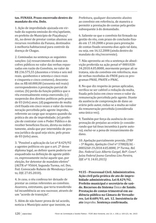 Fórum de Contratação e Gestão Pública – FCGP, Belo Horizonte, ano 14, n. 158, p. 105-121, fev. 2015120 EMENTÁRIO
tas. FUNASA. Prazo encerrado dentro do
mandato do réu. Dolo.
1. Ação de improbidade ajuizada em vir-
tude da suposta omissão do réu/apelante,
ex-prefeito do Município de Piaçabuçu/
AL, no dever de prestar contas alusivas aos
recursos recebidos da Funasa, destinados
à melhoria habitacional para controle da
doença de Chagas.
2. Cominadas na sentença as seguintes
sanções: (a) ressarcimento do dano aos
cofres públicos no valor das verbas repas-
sadas em razão do Convênio, no valor de
R$ 236.575,55 (duzentos e trinta e seis mil
reais, quinhentos e setenta e cinco reais
e cinquenta e cinco centavos), desconta-
dos os R$ 60.000,00 (sessenta mil reais)
correspondentes à prestação parcial de
contas; (b) perda da função pública que o
réu eventualmente esteja exercendo; (c)
suspensão dos direitos políticos pelo prazo
de 03 (três) anos; (d) pagamento de multa
civil fixada em cinco vezes o valor da remu-
neração percebida pelo agente ímprobo,
referente ao cargo que ocupava quando da
prática do ato de improbidade; (e) proibi-
ção de contratar com o Poder Público e de
receber benefícios fiscais, direta ou indire-
tamente, ainda que por intermédio de pes-
soa jurídica da qual seja sócio, pelo prazo
de 03 (três) anos.
3. “Possível a aplicação da Lei nº 8.429/92
a agentes políticos eis que o art. 2º desse
diploma legal, ao definir quem poderia ser
enquadrado na definição de agente públi-
co, expressamente inclui aquele que, por
eleição, for detentor de mandato eletivo”
(AGTR nº 95664, Segunda Turma, rel. Des.
Fed. Convocado Rubens de Mendonça Canu-
to, DJE 27.05.2010).
4. In casu, o réu confessa ter deixado de
prestar as contas referentes ao convênio.
Assevera, entretanto, que teria transferido
tal incumbência ao seu sucessor, através de
um “acordo de transição”.
5. Além de não haver prova de tal acordo,
noticia o Município autor que inexiste, na
Prefeitura, qualquer documento alusivo
ao convênio em referência, de maneira a
permitir a prestação de contas pela gestão
subsequente à do demandado.
6. Saliente-se que o convênio foi firmado na
gestão do réu, com prazo de conclusão fixa-
do em 17.10.2008 e prazo para prestação
de contas fixado sessenta dias após tal data,
ou seja, em 16.12.2008 (ainda dentro do
mandato do réu/recorrente).
7. Não aproveita ao réu a sentença de absol-
vição proferida na ação penal nº 0001028-
34.2010.4.05.8000, mormente porque ali se
tratava, não do convênio em referência, mas
de verbas recebidas do FNDE para os pro-
gramas PNAE, PNATE e PNAC.
8. No que diz respeito às penas aplicadas,
verifica-se ser cabível a redução da multa,
fixada pelo Juízo em cinco vezes o valor da
remuneração percebida pelo agente. Diante
da ausência de comprovação de dano ao
erário pelo autor, reduz-se a multa ao valor
da remuneração percebida (considerada
uma única vez).
9. Também por força da ausência de com-
provação de prejuízo ao erário (e conside-
rando que tal ônus incumbia à parte auto-
ra), exclui-se a pena de ressarcimento do
dano.
10. Apelação parcialmente provida. (TRF
– 5ª Região, Apelação Cível nº 570828/AL -
0003260-19.2010.4.05.8000, 3ª Turma, Rel.
Des. Federal Luiz Alberto Gurgel, Relª. Convª.
Juíza Federal Joana Carolina Lins Pereira,
DJE nº 9, 14.01.2015)
9135 - Processual Civil. Administrativo.
Ação civil pela prática de ato de impro-
bidade administrativa. Lei 8.429/92.
Prefeito municipal e secretário de saú-
de. Recursos do Sistema Único de Saúde.
Prestação de contas trimestral em au-
diência pública na Câmara de Vereado-
res. Lei 8.689/93, art. 12. Inexistência de
ato ímprobo. Sentença confirmada.
 