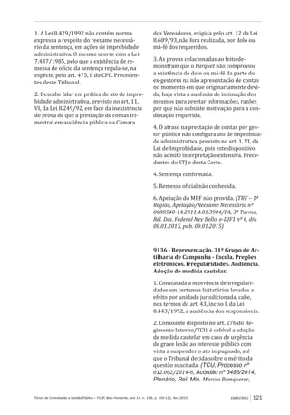 Fórum de Contratação e Gestão Pública – FCGP, Belo Horizonte, ano 14, n. 158, p. 105-121, fev. 2015 EMENTÁRIO 121
1. A Lei 8.429/1992 não contém norma
expressa a respeito do reexame necessá-
rio da sentença, em ações de improbidade
administrativa. O mesmo ocorre com a Lei
7.437/1985, pelo que a existência de re-
messa de ofício da sentença regula-se, na
espécie, pelo art. 475, I, do CPC. Preceden-
tes deste Tribunal.
2. Descabe falar em prática de ato de impro-
bidade administrativa, previsto no art. 11,
VI, da Lei 8.249/92, em face da inexistência
de prova de que a prestação de contas tri-
mestral em audiência pública na Câmara
dos Vereadores, exigida pelo art. 12 da Lei
8.689/93, não fora realizada, por dolo ou
má-fé dos requeridos.
3. As provas colacionadas ao feito de-
monstram que o Parquet não comprovou
a existência de dolo ou má-fé da parte do
ex-gestores na não apresentação de contas
no momento em que originariamente devi-
da, haja vista a ausência de intimação dos
mesmos para prestar informações, razões
por que não subsiste motivação para a con-
denação requerida.
4. O atraso na prestação de contas por ges-
tor público não configura ato de improbida-
de administrativa, previsto no art. 1, VI, da
Lei de Improbidade, pois este dispositivo
não admite interpretação extensiva. Prece-
dentes do STJ e desta Corte.
4. Sentença confirmada.
5. Remessa oficial não conhecida.
6. Apelação do MPF não provida. (TRF – 1ª
Região, Apelação/Reexame Necessário nº
0008540-14.2011.4.01.3904/PA, 3ª Turma,
Rel. Des. Federal Ney Bello, e-DJF1 nº 6, div.
08.01.2015, pub. 09.01.2015)
9136 - Representação. 31º Grupo de Ar-
tilharia de Campanha - Escola. Pregões
eletrônicos. Irregularidades. Audiência.
Adoção de medida cautelar.
1. Constatada a ocorrência de irregulari-
dades em certames licitatórios levados a
efeito por unidade jurisdicionada, cabe,
nos termos do art. 43, inciso I, da Lei
8.443/1992, a audiência dos responsáveis.
2. Consoante disposto no art. 276 do Re-
gimento Interno/TCU, é cabível a adoção
de medida cautelar em caso de urgência
de grave lesão ao interesse público com
vista a suspender o ato impugnado, até
que o Tribunal decida sobre o mérito da
questão suscitada. (TCU, Processo nº
012.062/2014-6, Acórdão nº 3486/2014,
Plenário, Rel. Min. Marcos Bemquerer,
 