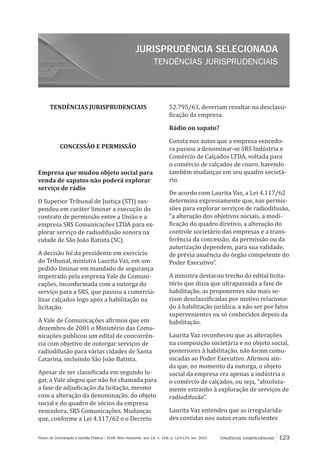 TENDÊNCIAS JURISPRUDENCIAIS
JURISPRUDÊNCIA SELECIONADA
TENDÊNCIAS JURISPRUDENCIAIS 123Fórum de Contratação e Gestão Pública – FCGP, Belo Horizonte, ano 14, n. 158, p. 123-124, fev. 2015
TENDÊNCIAS JURISPRUDENCIAIS
CONCESSÃO E PERMISSÃO
Empresa que mudou objeto social para
venda de sapatos não poderá explorar
serviço de rádio
O Superior Tribunal de Justiça (STJ) sus-
pendeu em caráter liminar a execução do
contrato de permissão entre a União e a
empresa SRS Comunicações LTDA para ex-
plorar serviço de radiodifusão sonora na
cidade de São João Batista (SC).
A decisão foi da presidente em exercício
do Tribunal, ministra Laurita Vaz, em um
pedido liminar em mandado de segurança
impetrado pela empresa Vale de Comuni-
cações, inconformada com a outorga do
serviço para a SRS, que passou a comercia-
lizar calçados logo após a habilitação na
licitação.
A Vale de Comunicações afirmou que em
dezembro de 2001 o Ministério das Comu-
nicações publicou um edital de concorrên-
cia com objetivo de outorgar serviços de
radiodifusão para várias cidades de Santa
Catarina, incluindo São João Batista.
Apesar de ser classificada em segundo lu-
gar, a Vale alegou que não foi chamada para
a fase de adjudicação da licitação, mesmo
com a alteração da denominação, do objeto
social e do quadro de sócios da empresa
vencedora, SRS Comunicações. Mudanças
que, conforme a Lei 4.117/62 e o Decreto
52.795/63, deveriam resultar na desclassi-
ficação da empresa.
Rádio ou sapato?
Consta nos autos que a empresa vencedo-
ra passou a denominar-se SRS Indústria e
Comércio de Calçados LTDA, voltada para
o comércio de calçados de couro, havendo
também mudanças em seu quadro societá-
rio.
De acordo com Laurita Vaz, a Lei 4.117/62
determina expressamente que, nas permis-
sões para explorar serviços de radiodifusão,
“a alteração dos objetivos sociais, a modi-
ficação do quadro diretivo, a alteração do
controle societário das empresas e a trans-
ferência da concessão, da permissão ou da
autorização dependem, para sua validade,
de prévia anuência do órgão competente do
Poder Executivo”.
A ministra destacou trecho do edital licita-
tório que dizia que ultrapassada a fase de
habilitação, as proponentes não mais se-
riam desclassificadas por motivo relaciona-
do à habilitação jurídica, a não ser por fatos
supervenientes ou só conhecidos depois da
habilitação.
Laurita Vaz reconheceu que as alterações
na composição societária e no objeto social,
posteriores à habilitação, não foram comu-
nicadas ao Poder Executivo. Afirmou ain-
da que, no momento da outorga, o objeto
social da empresa era apenas a indústria e
o comércio de calçados, ou seja, “absoluta-
mente estranho à exploração de serviços de
radiodifusão”.
Laurita Vaz entendeu que as irregularida-
des contidas nos autos eram suficientes
 