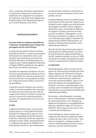Fórum de Contratação e Gestão Pública – FCGP, Belo Horizonte, ano 14, n. 158, p. 123-124, fev. 2015124 TENDÊNCIAS JURISPRUDENCIAIS
para a concessão da liminar, suspendendo
o contrato de outorga dos serviços de ra-
diodifusão até o julgamento do mandado
de segurança, cujo mérito será julgado pela
Primeira Seção. (STJ, Mandado de Seguran-
ça nº 21539, Notícias, 23.01.2015)
CONTRATAÇÃO DIRETA
Governo Federal continua impedido de
credenciar companhias para compra de
passagens aéreas sem licitação
A administração pública federal continua
impedida de efetuar a compra de passagens
diretamente de companhias aéreas, sem
licitação. O procedimento, previsto num
edital do Ministério do Planejamento, foi
suspenso pelo Tribunal Regional Federal da
4ª Região (TRF4) a pedido de uma agência
de turismo do interior catarinense.
O pedido de suspensão de liminar e de sen-
tença foi apresentado pela Advocacia-Geral
da União (AGU), mas não foi aceito pela mi-
nistra Laurita Vaz, vice-presidente do Supe-
rior Tribunal de Justiça (STJ), no exercício
da presidência.
A ministra Laurita entendeu que a lesão à
ordem e à economia pública não está carac-
terizada. Ela acrescentou que em sede de
suspensão de liminar é inviável o exame do
acerto ou desacerto da decisão judicial, o
que deve ser argumentado na via recursal
adequada.
A ação
A agência Portal Turismo e serviços Ltda
ajuizou ação na 1ª Vara Federal da Seção
Judiciária de Chapecó (SC), para ver reco-
nhecida a ilegalidade da decisão adminis-
trativa de contratação direta de compra de
passagens aéreas. Pediu, antecipadamente,
a “suspensão dos efeitos do Edital de Cre-
denciamento 01/2014 e atos administrati-
vos decorrentes, inclusive a celebração de
termos ou ajustes contratuais com as com-
panhias aéreas”.
O edital publicado tratou do credenciamen-
to pelo prazo de 60 meses de “empresas de
transporte aéreo regular para fornecimento
de passagens em linhas aéreas regulares
domésticas, sem o intermédio de Agências
de Viagens e Turismo, para fins de trans-
porte de servidores, empregados ou cola-
boradores eventuais em viagens a serviço,
a ser utilizado pelos órgãos e entidades da
Administração Pública Federal direta, au-
tárquica e fundacional e facultado o uso à
administração indireta”.
Decisão do juízo de primeiro grau negou a
antecipação de tutela (quando o juiz aten-
de provisoriamente algum pedido feito na
incial). A agência interpôs recurso ao TRF4,
em que foi concedida antecipação da tutela
recursal, suspendendo os efeitos do edital.
A suspensão
O desembargador relator do recurso (um
agravo de instrumento) entendeu que seria
ilegal a dispensa de licitação em situação
não prevista em lei. Para ele, suspendendo
o edital de credenciamento, estaria pre-
servando o interesse público. “Não se está
diante de hipótese de inexigibilidade de
licitação”, constatou o desembargador, que
concluiu pela necessidade de realização de
licitação para a contratação pretendida pela
Administração Pública.
Na decisão, o desembargador reconhece
que o credenciamento constitui modalidade
de contratação direta, a ser utilizada nas
hipóteses de dispensa ou inexigibilidade de
licitação, conforme artigos 24 e 25 da Lei
8.666/93. Ocorre que, no caso, não se esta-
ria diante dessas hipóteses.
O desembargador ainda ressaltou que a
suspensão dos efeitos do edital não esgota
o objeto da ação e não é irreversível – caso
haja sua revogação, a qualquer tempo, o
Governo Federal poderá proceder à contra-
tação por meio de credenciamento.
 