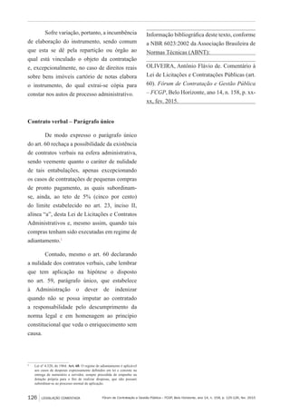 Fórum de Contratação e Gestão Pública – FCGP, Belo Horizonte, ano 14, n. 158, p. 125-126, fev. 2015
Tribunal Regional Federal da 2ª Região
126 LEGISLAÇÃO COMENTADA
Sofre variação, portanto, a incumbência
de elaboração do instrumento, sendo comum
que esta se dê pela repartição ou órgão ao
qual está vinculado o objeto da contratação
e, excepcionalmente, no caso de direitos reais
sobre bens imóveis cartório de notas elabora
o instrumento, do qual extrai-se cópia para
constar nos autos de processo administrativo.
Contrato verbal – Parágrafo único
De modo expresso o parágrafo único
do art. 60 rechaça a possibilidade da existência
de contratos verbais na esfera administrativa,
sendo veemente quanto o caráter de nulidade
de tais entabulações, apenas excepcionando
os casos de contratações de pequenas compras
de pronto pagamento, as quais subordinam-
se, ainda, ao teto de 5% (cinco por cento)
do limite estabelecido no art. 23, inciso II,
alínea “a”, desta Lei de Licitações e Contratos
Administrativos e, mesmo assim, quando tais
compras tenham sido executadas em regime de
adiantamento.1
Contudo, mesmo o art. 60 declarando
a nulidade dos contratos verbais, cabe lembrar
que tem aplicação na hipótese o disposto
no art. 59, parágrafo único, que estabelece
à Administração o dever de indenizar
quando não se possa imputar ao contratado
a responsabilidade pelo descumprimento da
norma legal e em homenagem ao princípio
constitucional que veda o enriquecimento sem
causa.
1
	 Lei nº 4.320, de 1964: Art. 68. O regime de adiantamento é aplicável
aos casos de despesas expressamente definidos em lei e consiste na
entrega de numerário a servidor, sempre precedida de empenho na
dotação própria para o fim de realizar despesas, que não possam
subordinar-se ao processo normal de aplicação.
Informação bibliográfica deste texto, conforme
a NBR 6023:2002 da Associação Brasileira de
Normas Técnicas (ABNT):
OLIVEIRA, Antônio Flávio de. Comentário à
Lei de Licitações e Contratações Públicas (art.
60). Fórum de Contratação e Gestão Pública
– FCGP, Belo Horizonte, ano 14, n. 158, p. xx-
xx, fev. 2015.
 