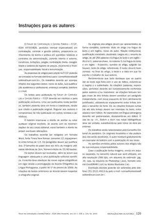 O Fórum de Contratação e Gestão Pública – FCGP,
ISSN 1676-5826, periódico mensal especializado em
contratação, controle e gestão pública, proporciona co-
nhecimento da teoria e prática em questões relativas a
contratos da administração, controle interno e externo,
convênios, licitações, pregão, contratação direta, inexigibi-
lidade e sistema de registro de preços, orçamento e finan-
ças, responsabilidade fiscal e terceirização.
As propostas de artigos para edição no FCGP poderão
ser enviadas no formato eletrônico para <conselhorevistas@
editoraforum.com.br>. Os tra­balhos deverão ser acompa­
nhados dos seguintes dados: nome do autor, sua qualifi­ca­
ção acadêmica e profissional, endereço completo, telefone
e e-mail.
Os textos para publicação no Fórum de Contrata-
ção e Gestão Pública – FCGP deverão ser inéditos e para
publicação exclusiva. Uma vez publicados neste periódi-
co, também poderão sê-lo em livros e coletâneas, desde
que citada a publicação original. Roga-se aos autores o
compromisso de não publicação em outras revistas e pe-
riódicos.
O boletim reserva-se o direito de aceitar ou vetar
qualquer original recebido, de acordo com as recomen-
dações do seu corpo editorial, como também o direito de
propor eventuais alterações.
Os trabalhos deverão ser redigidos em formato
Word, fonte Times New Roman, tamanho 12, espaçamen-
to entre linhas de 1,5. Os parágrafos devem ser justifica-
dos. O tamanho do papel deve ser A4 e as margens utili-
zadas idênticas de 3cm. Número médio de 15/40 laudas.
Os textos devem ser revisados, além de terem sua
linguagem adequada a uma publicação editorial científi-
ca. A escrita deve obedecer às novas regras ortográficas
em vigor desde a promulgação do Acordo Ortográfico da
Língua Portuguesa, a partir de 1º de janeiro de 2009. As
citações de textos anteriores ao Acordo devem respeitar
a ortografia original.
Os originais dos artigos devem ser apre­sentados de
forma completa, contendo: título do artigo (na língua do
texto e em inglês), nome do autor, filiação institucional,
qualificação (mes­trado, doutorado, cargos etc.), resumo do
artigo, de até 250 palavras (na língua do texto e em inglês –
Abstract), palavras-chave, no máximo 5 (na língua do texto
e em inglês – Keywords), sumário do artigo, epígrafe (se
houver), texto do artigo, referências. O autor deverá fazer
constar, no final do artigo, o local e a data em que foi
escrito o trabalho de sua autoria.
Recomenda-se que todo destaque que se quei­ra
dar ao texto seja feito com o uso de itálico, evitando-se
o negrito e o sublinhado. As citações (palavras, expres­
sões, períodos) deve­rão ser cuida­dosamente conferidas
pelos autores e/ou traduto­res; as citações textuais lon-
gas (mais de três linhas) devem constituir um pará­grafo
independente, com recuo esquerdo de 2cm (alinhamento
justificado), utilizando-se espaçamento entre linhas sim-
ples e tamanho da fonte 10; as citações textuais curtas
(de até três linhas) devem ser inseridas no texto, entre
aspas e sem itálico. As expressões em língua estrangeira
deverão ser padronizadas, destacando-as em itálico. O
uso de op. cit., ibidem e idem nas notas bibliográficas
deve ser evitado, substituindo-se pelo nome da obra por
extenso.
Os trabalhos serão selecionados pelo Conselho Edi-
torial do periódico. Os originais recebidos e não publica-
dos não serão devolvidos. O autor receberá gratuitamente
um exemplar do boletim com a publicação do seu texto.
As opiniões emitidas pelos autores dos artigos são
de sua exclusiva responsabilidade.
Caso a publicação tenha imagens, enviar em arqui-
vo separado, no tamanho natural que será utilizado, em
alta resolução (300 dpi), em arquivos de extensão .jpg,
.tif, .eps, ou arquivos do Photoshop (.psd), formato veto-
rial CorelDRAW (.cdr) ou Adobe Illustrator (.ai).
Eventuais dúvidas poderão ser aclaradas pelo tele-
fone (31) 2121.4913 ou pelo e-mail <conselhorevistas@
editoraforum.com.br>.
Instruções para os autores
INSTRUÇÕES PARA OS AUTORES 129Fórum de Contratação e Gestão Pública – FCGP, Belo Horizonte, ano 14, n. 158, p. 129, fev. 2015
 