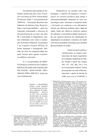 Fórum de Contratação e Gestão Pública – FCGP, Belo Horizonte, ano 14, n. 158, p. 9-18, fev. 2015
﻿...
ARTIGOS 13
Em palestra apresentada no Se-
minário promovido pelo Valor Econô-
mico em março de 2010, Nelson Brasil
de Oliveira, então 1º vice-presidente da
ABIFINA – Associação Brasileira das
Indústrias de Química Fina, Biotecno-
logia e suas Especialidades –, abriu sua
exposição comentando o processo de
desindustrialização no setor, dos anos
90, e noticiando os diagnósticos seto-
riais elaborados com vistas à constru-
ção da Política Industrial, Tecnológica
e de Comércio Exterior (PITCE) de
forma integrada e transparente, defi-
nida em foros de competitividade dos
quais fizeram parte agentes econômi-
cos públicos e privados.
O 1º vice-presidente da ABIFI-
NA destacou as diretrizes do Complexo
Industrial da Saúde então definido pelo
PAC SAÚDE – MAIS SAÚDE – PRO-
GRAMA PARA 2008-2011, tendo por
vetor fundamental:
Reduzir a vulnerabilidade
política social brasileira
via fortalecimento do Com-
plexo Industrial da Saúde,
aprofundando objetivos
do SUS com a necessária
transformação da estrutura
produtiva/inovatória, tor-
nando-as compatíveis com
um novo padrão de consu-
mo em saúde e com novos
padrões tecnológicos.7
7
	 Apresentação de Nelson Brasil de Oliveira, 1º vice-
-presidente da ABIFINA, no Seminário promovido
pelo Valor Econômico. O complexo industrial da
saúde. Acesso a insumos e a competitividade da in-
dústria instalada no Brasil. Disponível em: <http://
www.progenericos.org.br/images/Apresentacao_
ABIFINA.pdf>. Acesso em: 26 ago. 2011, p. 4.
Reafirmou-se, na ocasião, entre seus
destaques, o objetivo de alcançar a transfor-
mação da estrutura produtiva para atingir a
autossustentabilidade industrial no setor far-
macológico para “aumentar a competitividade
e inovações nas empresas e nos laboratórios
oficiais que fabricam produtos para a área da
saúde, tendo por objetivos torná-los capazes
de enfrentar a concorrência global, promoven-
do um vigoroso processo de substituição de
importações de produtos e insumos em saúde
com maior densidade tecnológica que atendam
às necessidades de saúde”.
Tendo tais bases político-
-institucionais, as origens cons-
titucionais do marco regulatório
do Complexo Industrial da Saú-
de, fixadas a partir dos artigos
196, 197, 198, 200, 218 e 219
da Constituição Federal,8
foram
prosseguidas em sede infracons-
titucional, a partir da década de
1990, com a Lei nº 8.080/90;9
e
8
	 Disposições constitucionais: O art. 196 institui o de-
ver de estabelecer políticas públicas sociais e eco-
nômicas no setor da saúde; o art. 197 considera de
relevância pública as ações e serviços de saúde e
atribui ao Poder Público o dever de implementá-las;
o art. 198 institui exceção ao quadro regular de auto-
nomia político-administrativa na Federação: o siste-
ma único e hierarquizado da saúde; o art. 200 dispõe
sobre a competência do sistema único nacional, entre
as quais destacam-se: participar da produção de me-
dicamentos, equipamentos, imunobiológicos, hemo-
derivados e outros insumos (inciso I) e incrementar
em sua área de atuação o desenvolvimento científi-
co e tecnológico (inciso V); o art. 218 dispõe que o
Estado promoverá e incentivará o desenvolvimento
científico, a pesquisa e a capacitação tecnológica
(caput); que a pesquisa tecnológica deve voltar-se
preponderantemente para a solução dos problemas
brasileiros e para o desenvolvimento do sistema pro-
dutivo nacional e regional (§2º); e que a lei apoiará
e estimulará as empresas que invistam em pesquisa,
criação de tecnologia adequada ao, formação e aper-
feiçoamento de seus recursos humanos, entre outros
(§4º).
9
	 Dispõe sobre as condições para a promoção, prote-
ção e recuperação da saúde, a organização e o fun-
cionamento dos serviços correspondentes; o art. 6º
inclui no campo de atuação do SUS a formulação
da política de medicamentos, equipamentos, imu-
nobiológicos e outros insumos de interesse para
a saúde e a participação na sua produção – Lei nº
8.080/90, Art. 6º. Estão incluídas ainda no campo de
 