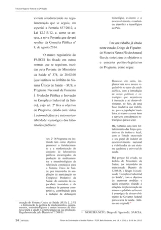 Fórum de Contratação e Gestão Pública – FCGP, Belo Horizonte, ano 14, n. 158, p. 9-18, fev. 2015
Tribunal Regional Federal da 2ª Região
14 ARTIGOS
vieram amadurecendo na regu-
lamentação que se seguiu, em
especial a Portaria 837/2012, a
Lei 12.715/12, e, como se an-
seia, a nova Portaria que deverá
resultar da Consulta Pública nº
8, de agosto/2014.
O marco regulatório do
PROCIS foi fixado em outras
normas que se seguiram, trazi-
das pela Portaria do Ministério
da Saúde nº 374, de 28.02.08
(que instituiu no âmbito do Sis-
tema Único de Saúde – SUS, o
Programa Nacional de Fomento
à Produção Pública e Inovação
no Complexo Industrial da Saú-
de), cujo art. 2º fixa o objetivo
do Programa, criado com vistas
à autossuficiência e autossusten-
tabilidade tecnológica dos labo-
ratórios públicos:
Art. 2º O Programa ora ins-
tituído tem como objetivo
promover o fortalecimen-
to e a modernização do
conjunto de laboratórios
públicos encarregados da
produção de medicamen-
tos e imunobiológicos de
relevância estratégica para
o Sistema Único de Saú-
de, por intermédio da am-
pliação da participação no
Complexo Produtivo da
Saúde, do aumento da ca-
pacidade inovadora e da
mudança de patamar com-
petitivo, contribuindo para
a redução da defasagem
atuação do Sistema Único de Saúde (SUS): [...] VI
– a formulação da política de medicamentos, equipa-
mentos, imunobiológicos e outros insumos de inte-
resse para a saúde e a participação na sua produção.
Regulamentada pelo Decreto nº 7.508/11.
tecnológica existente e o
desenvolvimento econômi-
co, científico e tecnológico
do País.
Em seu trabalho já citado
neste estudo, Diogo de Figueire-
do Moreira Neto e FlávioAmaral
Garcia sintetizam os objetivos e
o conceito político-legislativo
do Programa, como segue:
Busca-se, em suma, im-
plantar um novo marco re-
gulatório no setor da saúde
pública, com a introdução
de novas políticas e es-
tratégias que incentivem
à inovação e ao desenvol-
vimento, no País, de uma
base produtiva que viabili-
ze, para a população brasi-
leira, o acesso a esses bens
e serviços considerados es-
tratégicos para o setor.
Há, portanto, um claro for-
talecimento das forças pro-
dutivas da indústria local,
com o Estado exercendo
o seu papel de indutor do
desenvolvimento nacional
e viabilizador de um siste-
ma equânime e universal de
saúde.
Daí porque foi criado, no
âmbito do Ministério da
Saúde, por intermédio do
mencionado Decreto de
12.05.08, o Grupo Executi-
vo do ‘Complexo Industrial
da Saúde’, com o objetivo
de promover medidas e
ações concretas visando à
criação e implementação do
marco regulatório referente
à estratégia de desenvolvi-
mento do Governo Federal
para a área de saúde. (itáli-
cos no original).10
10
	 MOREIRA NETO, Diogo de Figueiredo; GARCIA,
 