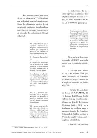 Fórum de Contratação e Gestão Pública – FCGP, Belo Horizonte, ano 14, n. 158, p. 9-18, fev. 2015
﻿...
ARTIGOS 15
Precisamente quanto ao setor de
fármacos, a Portaria nº 374/08 reforça
que a almejada autossuficiência tecno-
lógica dos laboratórios públicos deverá
ser atingida mediante a formalização de
parcerias com o setor privado, por meio
da absorção do conhecimento técnico
industrial:
Art. 3º Estabelecer que os
objetivos específicos do
Programa, segundo os seg-
mentos que compõem a
produção do conjunto de
laboratórios públicos, são:
I – Segmento Farmacêuti-
co:
a) estimular a internaliza-
ção da produção de farmo-
químicos e medicamentos
de maior impacto para o
Sistema Único de Saúde;
b) modernizar os Laborató-
rios Farmacêuticos Oficiais
em termos tecnológicos e
organizacionais e capacitá-
-los para estabelecer parce-
rias com o setor produtivo
privado;
Art. 4º As diretrizes esta-
belecidas para o Programa
Nacional de Fomento à
Produção Pública e Inova-
ção no Complexo Industrial
da Saúde são:
VII – promover a articula-
ção entre os produtores pú-
blicos e a indústria privada
com vistas à realização de
ações complementares e
sinérgicas em benefício do
mercado público de saúde;
Flávio Amaral. Parecer mimeo, 11.01.11, cit., p. 20.
A participação da ini-
ciativa privada na execução dos
objetivos no setor de saúde já vi-
nha, de resto, prevista no art. 8º
da Lei nº 8.080/90, que dispõe:
As ações e serviços de saú-
de, executados pelo Sistema
Único de Saúde (SUS), seja
diretamente ou mediante
participação complementar
da iniciativa privada serão
organizados de forma re-
gionalizada e hierarquizada
em níveis de complexidade
crescente.
Na sequência da regula-
mentação, o PROCIS teve ainda
como base regulatória originá-
ria:
– Decreto sem núme-
ro, de 12 de maio de 2008, que
criou, no âmbito do Ministério
da Saúde, o Grupo Executivo do
Complexo Industrial da Saúde
(GECIS);
– Portaria do Ministério
da Saúde nº 978/GM/MS, de
16 de maio de 2008, que dispôs
sobre a lista de produtos estra-
tégicos, no âmbito do Sistema
Único de Saúde – SUS, com a
finalidade de colaborar com o
desenvolvimento do Complexo
Industrial da Saúde e instituiu a
Comissão para Revisão e Atuali-
zação da referida lista;
– Portaria Interministe-
 