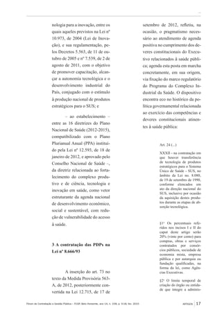 Fórum de Contratação e Gestão Pública – FCGP, Belo Horizonte, ano 14, n. 158, p. 9-18, fev. 2015
﻿...
ARTIGOS 17
nologia para a inovação, entre os
quais aqueles previstos na Lei nº
10.973, de 2004 (Lei de Inova-
ção), e sua regulamentação, pe-
los Decretos 5.563, de 11 de ou-
tubro de 2005 e nº 7.539, de 2 de
agosto de 2011, com o objetivo
de promover capacitação, alcan-
çar a autonomia tecnológica e o
desenvolvimento industrial do
País, conjugado com o estímulo
à produção nacional de produtos
estratégicos para o SUS; e
– ao estabelecimento –
entre as 16 diretrizes do Plano
Nacional de Saúde (2012-2015),
compatibilizado com o Plano
Plurianual Anual (PPA) instituí-
do pela Lei nº 12.593, de 18 de
janeiro de 2012, e aprovado pelo
Conselho Nacional de Saúde –,
da diretriz relacionada ao forta-
lecimento do complexo produ-
tivo e de ciência, tecnologia e
inovação em saúde, como vetor
estruturante da agenda nacional
de desenvolvimento econômico,
social e sustentável, com redu-
ção de vulnerabilidade do acesso
à saúde.
3 A contratação das PDPs na
Lei nº 8.666/93
A inserção do art. 73 no
texto da Medida Provisória 563-
A, de 2012, posteriormente con-
vertida na Lei 12.715, de 17 de
setembro de 2012, refletiu, na
ocasião, o pragmatismo neces-
sário ao atendimento de agenda
positiva no cumprimento dos de-
veres constitucionais do Execu-
tivo relacionados à saúde públi-
ca; agenda esta posta em marcha
concretamente, em sua origem,
via fixação do marco regulatório
do Programa do Complexo In-
dustrial da Saúde. O dispositivo
encontra eco no histórico da po-
lítica governamental relacionada
ao exercício das competências e
deveres constitucionais atinen-
tes à saúde pública:
Art. 24 (...)
XXXII - na contratação em
que houver transferência
de tecnologia de produtos
estratégicos para o Sistema
Único de Saúde - SUS, no
âmbito da Lei no. 8.080,
de 19 de setembro de 1990,
conforme elencados em
ato da direção nacional do
SUS, inclusive por ocasião
da aquisição destes produ-
tos durante as etapas de ab-
sorção tecnológica.
§1o
Os percentuais refe-
ridos nos incisos I e II do
caput deste artigo serão
20% (vinte por cento) para
compras, obras e serviços
contratados por consór-
cios públicos, sociedade de
economia mista, empresa
pública e por autarquia ou
fundação qualificadas, na
forma da lei, como Agên-
cias Executivas.
§2o
O limite temporal de
criação do órgão ou entida-
de que integre a adminis-
 
