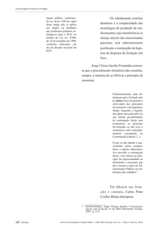 Fórum de Contratação e Gestão Pública – FCGP, Belo Horizonte, ano 14, n. 158, p. 9-18, fev. 2015
Tribunal Regional Federal da 2ª Região
18 ARTIGOS
tração pública estabeleci-
do no inciso VIII do caput
deste artigo não se aplica
aos órgãos ou entidades
que produzem produtos es-
tratégicos para o SUS, no
âmbito da Lei no. 8.080,
de 19 de setembro de 1990,
conforme elencados em
ato da direção nacional do
SUS.
Os sabidamente restritos
domínios e a complexidade das
tecnologias de produção de me-
dicamentos cuja transferência se
almeja através das mencionadas
parcerias, terá suficientemente
justificado a instituição da hipó-
tese de dispensa de licitação sob
foco.
Jorge Ulisses Jacoby Fernandes comen-
ta que o procedimento licitatório não constitui,
sempre, a maneira de se efetivar o princípio da
isonomia:
Preliminarmente, cabe ob-
temperar que a licitação não
é o único meio de garantir a
efetividade dos princípios
da isonomia e da impessoa-
lidade. Segundo, o legisla-
dor pátrio não pode abrir ao
seu talante possibilidades
de contratação direta sem
acatamento ao princípio
da licitação, se não tiver a
sustentá-lo outro princípio,
também consignado na
Constituição Federal. [...]
O que se não admite é que,
existindo vários competi-
dores o agente administra-
tivo proceda à contratação
direta, com ofensa ao prin-
cípio da impessoalidade ou
afrontando a isonomia que
deve nortear a ação do Ad-
ministrador Público no tra-
tamento dos cidadãos.14
Em Eficácia nas licita-
ções e contratos, Carlos Pinto
Coelho Motta obtempera:
14
	 FERNANDES, Jorge Ulisses Jacoby. Contratação
direta sem licitação. 6ª ed. Belo Horizonte: Fórum,
2007, p. 219.
 