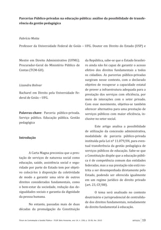 ARTIGOS 19Fórum de Contratação e Gestão Pública – FCGP, Belo Horizonte, ano 14, n. 158, p. 19-30, fev. 2015
Parcerias Público-privadas na educação pública: análise da possibilidade de transfe-
rência da gestão pedagógica
Fabrício Motta
Professor da Universidade Federal de Goiás – UFG. Doutor em Direito do Estado (USP) e
Mestre em Direito Administrativo (UFMG).
Procurador-Geral do Ministério Público de
Contas (TCM-GO).
Lizandra Bolivar
Bacharel em Direito pela Universidade Fe-
deral de Goiás – UFG.
Palavras-chave: Parceria público-privada.
Serviço público. Educação pública. Gestão
pedagógica
Introdução
A Carta Magna preconiza que a pres-
tação de serviços de natureza social como
educação, saúde, assistência social e segu-
ridade por parte do Estado tem por objeti-
vo colocá-los à disposição da coletividade
de modo a garantir uma série de outros
direitos considerados fundamentais, como
o bem-estar da sociedade, redução das de-
sigualdades sociais e garantia da dignidade
da pessoa humana.
No entanto, passadas mais de duas
décadas da promulgação da Constituição
da República, sabe-se que o Estado brasilei-
ro ainda não foi capaz de garantir o acesso
efetivo dos direitos fundamentais a todos
os cidadãos. As parcerias público-privadas
surgiram nesse contexto, com o declarado
objetivo de recuperar a capacidade estatal
de prover a infraestrutura adequada para a
prestação dos serviços com eficiência, por
meio de interações com o setor privado.
Com esse movimento, objetiva-se também
oferecer alternativa para uma prestação de
serviços públicos com maior eficiência, in-
clusive no setor social.
Este artigo analisa a possibilidade
de utilização da concessão administrativa,
modalidade de parceria público-privada
instituída pela Lei nº 11.079/04, para even-
tual transferência da gestão pedagógica de
serviços públicos de educação. Sabe-se que
a Constituição dispõe que a educação públi-
ca é de competência comum das entidades
federadas, mas a sua prestação não está res-
trita a ser desempenhada diretamente pelo
Estado, podendo ser oferecida igualmente
em um regime jurídico de direito privado
(art. 23, CF/88).
O tema será analisado no contexto
doutrinário e jurisprudencial de centralida-
de dos direitos fundamentais, notadamente
do direito fundamental à educação.
 