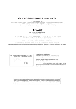 Nossas orientações práticas personalizadas não pretendem adotar uma posição exclusiva de determinado
autor. Toda orientação fornecida deve ser tomada como tal, ou seja, fruto de estudos, pesquisas legais,
doutrinárias e jurisprudenciais naquele momento, levando-se ainda em conta a exatidão de dados,
objeto e elementos fornecidos pelo consulente.
FÓRUM DE CONTRATAÇÃO E GESTÃO PÚBLICA – FCGP
© 2015 Editora Fórum Ltda.
Todos os direitos reservados. É proibida a reprodução total ou parcial, de qualquer forma ou por qualquer meio eletrônico ou mecânico,
inclusive por meio de processos xerográficos, de fotocópias ou de gravação,
sem permissão por escrito do possuidor dos direitos de cópias (Lei nº 9.610, de 19.02.1998).
Luís Cláudio Rodrigues Ferreira
Presidente e Editor
Av. Afonso Pena, 2770 – 16º andar – Funcionários – CEP 30130-007 – Belo Horizonte/MG – Brasil – Tel.: 0800 704 3737
www.editoraforum.com.br / E-mail: editoraforum@editoraforum.com.br
Impresso no Brasil / Printed in Brazil / Distribuído em todo o Território Nacional
Os conceitos e opiniões expressas nos trabalhos assinados são de responsabilidade exclusiva de seus autores.
Os acórdãos estampados na íntegra correspondem às cópias obtidas junto aos respectivos tribunais ou se originam de publicações de seus julgados.
Este periódico está catalogado em:
• RVBI (Rede Virtual de Bibliotecas – Congresso Nacional)
• Library of Congress (Biblioteca do Congresso dos EUA)
Supervisão editorial: Leonardo Eustáquio Siqueira Araújo
Revisão:	 Maria Elizabete de Sousa
Pesquisa jurídica: 	Ézio Lacerda Júnior – OAB/GO 37488
	 Daniela Guerra Macedo Vargas Aragão – OAB/GO 23953E
Responsável pela orientação prática personalizada: Antônio Flávio de Oliveira
Capa: Igor Jamur
F745 Fórum de Contratação e Gestão Pública : FCGP. – ano 1,
n. 1, (jan. 2002)- . – Belo Horizonte : Fórum, 2002-
	
Mensal
ISSN 1676-5826
1. Direito administrativo. I. Fórum
	
CDD: 341.3
CDU: 342.9
 