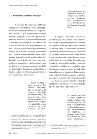 Fórum de Contratação e Gestão Pública – FCGP, Belo Horizonte, ano 14, n. 158, p. 19-30, fev. 2015
Tribunal Regional Federal da 2ª Região, Lizandra Bolivar	 19
20 ARTIGOS
1 O direito fundamental à educação
A evolução do Estado Liberal trouxe
consigo a necessidade de rever a concepção
inicial dos direitos fundamentais, negativis-
ta e subjetiva, a qual intentava tão somente
limitaraatuação doEstadoparagarantirali-
berdade individual. A influência inicial para
a mudança de concepção, de acordo com
Vieira de Andrade, veio do processo de de-
mocratização, que fez com que sobressaís-
sem as garantias de igualdade no contexto
das relações indivíduo-Estado. Com efeito,
com os novos direitos de participação e, so-
bretudo, com o direito de votar e ser vota-
do, foram alargados os tradicionais direitos
de defesa já consagrados, como a liberdade
de associação.1
Ressalta-se, desta forma, a
feição objetiva2
dos direitos fundamentais, o
que transforma a democracia
[...] numa condição e
numa garantia dos
direitos fundamen-
tais e, em geral, da
própria liberdade
do homem. Ela é, ou
passa a ser, por isso,
um elemento de con-
formação do seu pró-
prio conteúdo e um
critério do seu bom
exercício – os direi-
1
	 ANDRADE, José Carlos Vieira de. Os direitos fundamentais na
Constituição portuguesa de 1976. 3. ed. Lisboa: Almedina, 2006, p.
45.
2
	 Ingo Sarlet invoca a decisão da Corte Federal Constitucional da
Alemanha no caso Lüth como paradigma para a tendência, então já
verificada, de conceber os direitos fundamentais não somente como
direitos de defesa, mas também como decisões valorativas de natureza
jurídico-objetiva da Constituição (SARLET, Ingo Wolfgang. A eficá-
cia dos direitos fundamentais. 3. ed., rev., atual. e ampl. Porto Alegre:
Livraria do Advogado, 2003, p. 157).
tos fundamentais vão
até onde, e podem ser
exercidos na medida
em que contribuam
para a manutenção
ou o fortalecimento
do sistema democrá-
tico.3
A segunda influência decisiva na
transformação dos direitos fundamentais,
no sentido do reconhecimento de seu cará-
ter objetivo, pode ser creditada ao advento
do Estado Social. A nova visão de mundo
considerava o homem integrado à socieda-
de, estabelecendo uma função social dos di-
reitos fundamentais e contribuindo para a
definição do seu conteúdo e de seus limites.
Com efeito, a sociedade, dividida e marcada
por conflitos trazidos pelas insuficiências do
liberalismo, assumiu o lugar do indivíduo,
passando a ser a protagonista do pensamen-
to da realidade. Surgiram, assim, os direitos
a prestações positivas do Estado, deixando-
-se de falar em direitos “contra o Estado”
para falar-se em direitos “por meio do Esta-
do”.4
Na feliz síntese de Perez Luño,
na medida em que
o Estado Liberal de
Direito evoluiu para
modalidades de Es-
tado social de Direito,
osdireitosfundamen-
tais engrandeceram
seu significado ao
agregar, à sua função
de garantir as liber-
dades existentes, a
3
	 PÉREZ LUÑO, Antonio Enrique. Derechos humanos, Estado de de-
recho y constitución. 9. ed. Madrid: Tecnos, 2005, p. 56.
4
	 ANDRADE, 2006, cit., p. 59.
 