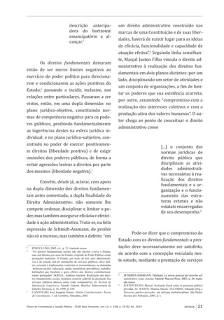 Fórum de Contratação e Gestão Pública – FCGP, Belo Horizonte, ano 14, n. 158, p. 19-30, fev. 2015
﻿
ARTIGOS 21
descrição antecipa-
dora do horizonte
emancipatório a al-
cançar.5
Os direitos fundamentais deixaram
então de ser meros limites negativos ao
exercício do poder político para direciona-
rem e condicionarem as ações positivas do
Estado,6
passando a incidir, inclusive, nas
relações entre particulares. Passaram a ser
vistos, então, em uma dupla dimensão: no
plano jurídico-objetivo, constituindo nor-
mas de competência negativa para os pode-
res públicos, proibindo fundamentalmente
as ingerências destes na esfera jurídica in-
dividual; e no plano jurídico-subjetivo, con-
sistindo no poder de exercer positivamen-
te direitos (liberdade positiva) e de exigir
omissões dos poderes públicos, de forma a
evitar agressões lesivas a direitos por parte
dos mesmos (liberdade negativa).7
Convém, desde já, aclarar, com apoio
na dupla dimensão dos direitos fundamen-
tais antes comentada, a dupla finalidade do
Direito Administrativo: não somente lhe
compete ordenar, disciplinar e limitar o po-
der, mas também assegurar eficácia e efetivi-
dade à ação administrativa. Trata-se, na feliz
expressão de Schmidt-Assmann, de proibir
não só o excesso, mas também o defeito: “em
5
	 PEREZ LUÑO, 2005, cit., p. 21, tradução nossa.
6
	 “Os direitos fundamentais sociais não são direitos contra o Estado,
mas sim direitos por meio do Estado, exigindo do Poder Público certas
prestações materiais. O Estado, por meio de leis, atos administrati-
vos e da criação real de instalações de serviços públicos, deve defi-
nir, executar e implementar, conforme as circunstâncias, as chamadas
‘políticas sociais’ (educação, saúde, assistência, previdência, trabalho,
habitação) que facultem o gozo efetivo dos direitos constitucional-
mente protegidos” (KRELL, Andreas Joachim. Realização dos direi-
tos fundamentais sociais mediante controle judicial da prestação dos
serviços públicos básicos (uma visão comparativa). In: Revista de
Informação Legislativa. Senado Federal, Brasília: Subsecretaria de
Edições Técnicas, n. 36, 1999, p. 250.
7
	 CANOTILHO, José Joaquim Gomes. Direito Constitucional e Teoria
da Constituição. 7. ed. Coimbra: Almedina, 2003.
um direito administrativo construído nas
marcas de uma Constituição e de suas liber-
dades, haverá de existir lugar para as ideias
de eficácia, funcionalidade e capacidade de
atuação efetiva”.8
Seguindo linha semelhan-
te, Marçal Justen Filho vincula o direito ad-
ministrativo à realização dos direitos fun-
damentais em dois planos distintos: por um
lado, disciplinando um setor de atividades e
um conjunto de organizações, a fim de limi-
tar os poderes que sua existência acarreta;
por outro, assumindo “compromisso com a
realização dos interesses coletivos e com a
produção ativa dos valores humanos”. O au-
tor chega ao ponto de conceituar o direito
administrativo como
[...] o conjunto das
normas jurídicas de
direito público que
disciplinam as ativi-
dades administrati-
vas necessárias à rea-
lização dos direitos
fundamentais e a or-
ganização e o funcio-
namento das estru-
turas estatais e não
estatais encarregadas
de seu desempenho.9
Pode-se dizer que o compromisso do
Estado com os direitos fundamentais a pres-
tações deve necessariamente ser satisfeito,
de acordo com a concepção veiculada nes-
te estudo, mediante a prestação de serviços
8
	 SCHMIDT-ASSMANN, Eberhard. La teoria general del derecho ad-
ministrativo como sistema. Madrid: Marcial Pons, 2003, p. 26, tradu-
ção nossa.
9
	 JUSTEN FILHO, Marçal. Avaliação Geral sobre as parcerias público
privadas. In: JUSTEN, Monica Spezia; TALAMINI, Eduardo (Org.).
Parcerias público-privadas: um enfoque multidisciplinar. São Paulo:
Revista dos Tribunais, 2005, p. 1.
 