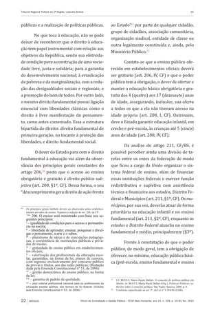 Fórum de Contratação e Gestão Pública – FCGP, Belo Horizonte, ano 14, n. 158, p. 19-30, fev. 2015
Tribunal Regional Federal da 2ª Região, Lizandra Bolivar	 19
22 ARTIGOS
públicos e a realização de políticas públicas.
No que toca à educação, não se pode
deixar de reconhecer que o direito à educa-
ção tem papel instrumental com relação aos
objetivos da República, sendo sua efetivida-
de condição para a construção de uma socie-
dade livre, justa e solidária; para a garantia
do desenvolvimento nacional; à erradicação
da pobreza e da marginalização, com a redu-
ção das desigualdades sociais e regionais; e
a promoção do bem de todos. Por outro lado,
o mesmo direito fundamental possui ligação
essencial com liberdades clássicas como o
direito à livre manifestação do pensamen-
to, como antes comentado. Essa a estrutura
bipartida do direito: direito fundamental de
primeira geração, no tocante à proteção das
liberdades, e direito fundamental social.
O dever do Estado para com o direito
fundamental à educação vai além da obser-
vância dos princípios gerais constantes do
artigo 206,10
posto que o acesso ao ensino
obrigatório e gratuito é direito público sub-
jetivo (art. 208, §1º, CF). Dessa forma, o seu
“descumprimentogeradireitodeaçãofrente
10
	 Os princípios gerais também devem ser observados pelos estabeleci-
mentos privados de ensino. Vejamos a redação do art. 206, da CF:
	 “Art.
206. O ensino será ministrado com base nos se-
guintes princípios:
	I
– igualdade de condições para o acesso e permanên-
cia na escola;
	II
– liberdade de aprender, ensinar, pesquisar e divul-
gar o pensamento, a arte e o saber;
	III
– pluralismo de ideias e de concepções pedagógi-
cas, e coexistência de instituições públicas e priva-
das de ensino;
	 IV
– gratuidade do ensino público em estabelecimen-
tos oficiais;
	 V
– valorização dos profissionais da educação esco-
lar, garantidos, na forma da lei, planos de carreira,
com ingresso exclusivamente por concurso público
de provas e títulos, aos das redes públicas; (Redação
dada pela Emenda Constitucional nº 53, de 2006)
	 VI
– gestão democrática do ensino público, na forma
da lei;
	VII
– garantia de padrão de qualidade.
	VIII
–- piso salarial profissional nacional para os profissionais da
educação escolar pública, nos termos de lei federal. (Incluído
pela Emenda Constitucional nº 53, de 2006).”
ao Estado”11
por parte de qualquer cidadão,
grupo de cidadãos, associação comunitária,
organização sindical, entidade de classe ou
outra legalmente constituída e, ainda, pelo
Ministério Público.12
Contata-se que o ensino público ofe-
recido em estabelecimentos oficiais deverá
ser gratuito (art. 206, IV, CF) e que o poder
público tem a obrigação, o dever de ofertar e
manter a educação básica obrigatória e gra-
tuita dos 4 (quatro) aos 17 (dezessete) anos
de idade, assegurando, inclusive, sua oferta
a todos os que a ela não tiveram acesso na
idade própria (art. 208, I, CF). Outrossim,
deve o Estado garantir educação infantil, em
creche e pré-escola, às crianças até 5 (cinco)
anos de idade (art. 208, IV, CF).
Da análise do artigo 211, CF/88, é
possível perceber ainda uma divisão de ta-
refas entre os entes da federação de modo
que ficou a cargo da União organizar o sis-
tema federal de ensino, além de financiar
essas instituições federais e exercer função
redistributiva e supletiva com assistência
técnica e financeira aos estados, Distrito Fe-
deral e Municípios (art. 211, §1º, CF). Os mu-
nicípios, por sua vez, deverão atuar de forma
prioritária na educação infantil e no ensino
fundamental (art. 211, §2º, CF), enquanto os
estados e Distrito Federal atuarão no ensino
fundamental e médio, principalmente (§3º).
Frente à constatação de que o poder
público, de modo geral, tem a obrigação de
oferecer, no mínimo, educação pública bási-
ca (pré-escola, ensino fundamental e ensino
11
	 Cf. BUCCI, Maria Paula Dallari. O conceito de política pública em
direito. In: BUCCI, Maria Paula Dallari (Org.). Políticas Públicas: re-
flexões sobre o conceito jurídico. São Paulo: Saraiva, 2006, p. 8.
12
	 Conforme especificado no art. 5º, da Lei nº 9.394/96 (LDB).
 
